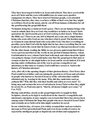 They have been urged to believe in Jesus and refused. They have receivedthe
news of Christ and his cross with indifference in some cases, positive
repugnance in others. They have knownChristian people, even attended
Christian churches, they may even have a Bible of their own, but they might
as well have lived on the moon, utterly cut off from human civilization for all
the goodhearing the gospeldid them.
No human being has a claim on God’s grace. There are no human beings who
want to submit their lives to God, who would love to believe in Jesus Christ
apartfrom the Spiritand the grace of God working in their hearts. What does
the Bible say? There is no one, left to himself, not a one, not a single human
being who seeks afterGod;no one who does what is good. The heathen man
or woman in some distant land who seeksafterGod, who does everything he
possibly can to find God with the light that he has, does everything that he can
to please God to the extent that he knows God, I say that person doesn’t exist.
On the other hand, reading the Bible we are given to understand that if there
were a person anywhere in the world, in any period of human history, whom
God intended to save, whom Christ had redeemed, and whose heartthe Spirit
was going to change, God would make sure that the gospelgotto that man or
woman so that he or she might believe in Jesus and be saved. Indeed, if it took
moving entire civilizations out of the wayto getone evangelistor one
missionary to that man or woman, Godwould have seento it. Such is the
history of Christian missions!
Acts, after all, is the opening chapter of that glorious history. First Peter, then
Paul would travel hither and yon taking the goodnews of Jesus and salvation
to people who had never heard of Jesus or of the salvationthat could be
obtained only by trusting in his name. Why did they undertake such an
arduous life? Why did they risk their health and safetyat every turn? To
bring men and women the news of salvationin Jesus Christ so that they might
be saved. Or, as Paul once put it, “that by all means I might save some.” [1
Cor. 9:22]
Having said all that, clearlyas the gospelimperative is taught in Holy
Scripture, clearly as its logic is workedout in the church’s evangelistic and
missionary enterprise, it may surprise you to learn that there has always been
among some Christians the hope that people who never heard of Jesus Christ
and certainly never believed in him might somehow be saved.
In our relativist day, of course, it is widely assumedthat such an exclusive
messageas Peterpreachedand Paul, and even Jesus would, of course, be
rejectedby intelligent people as hopelesslyout-of-date and repugnant to
 