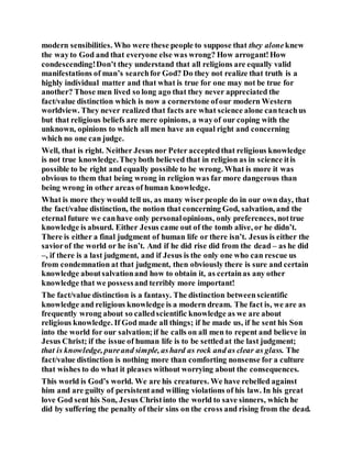modern sensibilities. Who were these people to suppose that they aloneknew
the wayto God and that everyone else was wrong? How arrogant!How
condescending!Don’t they understand that all religions are equally valid
manifestations of man’s searchfor God? Do they not realize that truth is a
highly individual matter and that what is true for one may not be true for
another? Those men lived so long ago that they never appreciated the
fact/value distinction which is now a cornerstone ofour modern Western
worldview. They never realized that facts are what science alone canteachus
but that religious beliefs are mere opinions, a wayof our coping with the
unknown, opinions to which all men have an equal right and concerning
which no one can judge.
Well, that is right. Neither Jesus nor Peter acceptedthat religious knowledge
is not true knowledge.Theyboth believed that in religion as in science itis
possible to be right and equally possible to be wrong. What is more it was
obvious to them that being wrong in religion was far more dangerous than
being wrong in other areas of human knowledge.
What is more they would tell us, as many wiserpeople do in our own day, that
the fact/value distinction, the notion that concerning God, salvation, and the
eternal future we canhave only personalopinions, only preferences, nottrue
knowledge is absurd. Either Jesus came out of the tomb alive, or he didn’t.
There is either a final judgment of human life or there isn’t. Jesus is either the
saviorof the world or he isn’t. And if he did rise did from the dead – as he did
–, if there is a last judgment, and if Jesus is the only one who can rescue us
from condemnation at that judgment, then obviously there is sure and certain
knowledge aboutsalvationand how to obtain it, as certainas any other
knowledge that we possessand terribly more important!
The fact/value distinction is a fantasy. The distinction betweenscientific
knowledge and religious knowledge is a modern dream. The fact is, we are as
frequently wrong about so calledscientific knowledge as we are about
religious knowledge. If God made all things; if he made us, if he sent his Son
into the world for our salvation;if he calls on all men to repent and believe in
Jesus Christ; if the issue of human life is to be settledat the last judgment;
that is knowledge, pureand simple, ashard as rock and as clear as glass. The
fact/value distinction is nothing more than comforting nonsense for a culture
that wishes to do what it pleases without worrying about the consequences.
This world is God’s world. We are his creatures. We have rebelled against
him and are guilty of persistentand willing violations of his law. In his great
love God sent his Son, Jesus Christinto the world to save sinners, which he
did by suffering the penalty of their sins on the cross and rising from the dead.
 