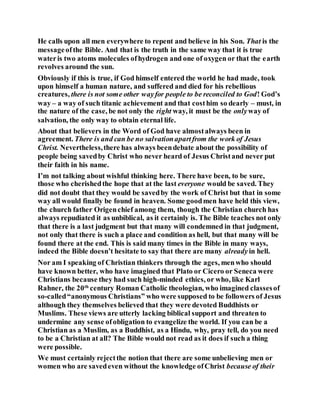 He calls upon all men everywhere to repent and believe in his Son. That is the
messageofthe Bible. And that is the truth in the same way that it is true
wateris two atoms molecules ofhydrogen and one of oxygen or that the earth
revolves around the sun.
Obviously if this is true, if God himself entered the world he had made, took
upon himself a human nature, and suffered and died for his rebellious
creatures, there is not some other wayfor people to be reconciled to God! God’s
way – a way of such titanic achievement and that costhim so dearly – must, in
the nature of the case, be not only the right way, it must be the onlyway of
salvation, the only way to obtain eternal life.
About that believers in the Word of God have almostalways been in
agreement. There is and can be no salvationapartfrom the work of Jesus
Christ. Nevertheless,there has always beendebate about the possibility of
people being savedby Christ who never heard of Jesus Christand never put
their faith in his name.
I’m not talking about wishful thinking here. There have been, to be sure,
those who cherishedthe hope that at the last everyone would be saved. They
did not doubt that they would be savedby the work of Christ but that in some
way all would finally be found in heaven. Some goodmen have held this view,
the church father Origenchief among them, though the Christian church has
always repudiated it as unbiblical, as it certainly is. The Bible teaches not only
that there is a last judgment but that many will condemned in that judgment,
not only that there is such a place and condition as hell, but that many will be
found there at the end. This is said many times in the Bible in many ways,
indeed the Bible doesn’t hesitate to say that there are many alreadyin hell.
Nor am I speaking of Christian thinkers through the ages, menwho should
have known better, who have imagined that Plato or Cicero or Seneca were
Christians because they had such high-minded ethics, or who, like Karl
Rahner, the 20th
century Roman Catholic theologian, who imagined classesof
so-called“anonymous Christians” who were supposed to be followers of Jesus
although they themselves believed that they were devoted Buddhists or
Muslims. These views are utterly lacking biblical support and threaten to
undermine any sense ofobligation to evangelize the world. If you can be a
Christian as a Muslim, as a Buddhist, as a Hindu, why, pray tell, do you need
to be a Christian at all? The Bible would not read as it does if such a thing
were possible.
We must certainly rejectthe notion that there are some unbelieving men or
women who are savedeven without the knowledge ofChrist because of their
 