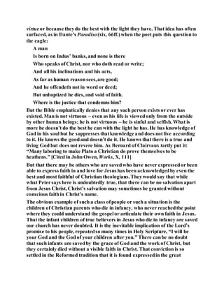 virtueor because theydo the best with the light they have. That idea has often
surfaced, as in Dante’s Paradiso(xix, 66ff.)when the poet puts this question to
the eagle:
A man
Is born on Indus’ banks, and none is there
Who speaks ofChrist, nor who doth read or write;
And all his inclinations and his acts,
As far as human reasonsees,are good;
And he offendeth not in word or deed;
But unbaptized he dies, and void of faith.
Where is the justice that condemns him?
But the Bible emphatically denies that any such person exists or ever has
existed. Man is not virtuous – even as his life is viewedonly from the outside
by other human beings; he is not virtuous – he is sinful and selfish. What is
more he doesn’t do the best he can with the light he has. He has knowledge of
God in his soul but he suppresses thatknowledge and does not live according
to it. He knows the goodand doesn’t do it. He knows that there is a true and
living God but does not revere him. As Bernard of Clairvaux tartly put it:
“Many laboring to make Plato a Christian do prove themselves to be
heathens.” [Cited in John Owen, Works, X, 111]
But that there may be others who are savedwho have never expressedor been
able to express faith in and love for Jesus has been acknowledgedby even the
best and most faithful of Christian theologians. Theywould say that while
what Petersays here is undoubtedly true, that there can be no salvation apart
from Jesus Christ, Christ’s salvation may sometimes be granted without
conscious faithin Christ’s name.
The obvious example of such a class ofpeople or such a situation is the
children of Christian parents who die in infancy, who never reachedthe point
where they could understand the gospelor articulate their own faith in Jesus.
That the infant children of true believers in Jesus who die in infancy are saved
our church has never doubted. It is the inevitable implication of the Lord’s
promise to his people, repeatedso many times in Holy Scripture, “I will be
your God and the God of your children after you.” There canbe no doubt
that such infants are savedby the grace of God and the work of Christ, but
they certainly died without a visible faith in Christ. That conviction is so
settled in the Reformed tradition that it is found expressedin the great
 