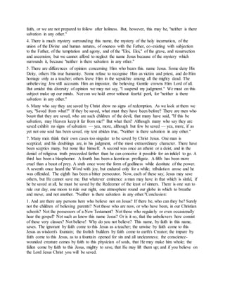 faith, or we are not prepared to follow after holiness. But, however, this may be, "neither is there
salvation in any other."
4. There is much mystery surrounding this name, the mystery of the holy incarnation, of the
union of the Divine and human natures, of oneness with the Father, co-existing with subjection
to the Father, of the temptation and agony, and of the "Eloi, Eloi," of the grave, and resurrection
and ascension; but we cannot afford to neglect the name Jesus because of the mystery which
surrounds it, because "neither is there salvation in any other."
5. There are differences of opinion concerning Him who bears this. name Jesus. Some deny His
Deity, others His true humanity. Some refuse to recognise Him as victim and priest, and do Him
homage only as a teacher; others leave Him in the sepulchre among all the mighty dead. The
unbelieving Jew still accounts Him an impostor, the believing Gentile crowns Him Lord of all.
But amidst this diversity of opinion we may not say, "I suspend my judgment." We must on this
subject make up our minds. Nor can we hold error without fearful peril, for "neither is there
salvation in any other."
6. Many who say they are saved by Christ show no signs of redemption. As we look at them we
say, "Saved from what?" If they be saved, what must they have been before? There are men who
boast that they are saved, who are such children of the devil, that many have said, "If this be
salvation, may Heaven keep it far from me!" But what then? Although many who say they are
saved exhibit no signs of salvation — yea, more, although but few be saved — yea, more, if as
yet not one soul has been saved, my text abides true, "Neither is there salvation in any other."
7. Many men think their own cases too singular to be saved by Christ Jesus. One man is
sceptical, and his doubtings are, in his judgment, of the most extraordinary character. There have
been sceptics many, but none like himself. A second was once an atheist or a deist, and in the
denial of religious truth proceeded farther than he can conceive it possible for an infidel to go. A
third has been a blasphemer. A fourth has been a licentious profligate. A fifth has been more
cruel than a beast of prey. A sixth once wore the form of godliness while destitute of the power.
A seventh once heard the Word with joy, but endured only for a while; tribulation arose and he
was offended. The eighth has been a bitter persecutor. Now, each of these say, Jesus may save
others, but He cannot save me. But whatever eminence a man may have in that which is sinful, if
he be saved at all, he must be saved by the Redeemer of the least of sinners. There is one sun to
rule our day, one moon to rule our night, one atmosphere round our globe in which to breathe
and move, and not another. "Neither is there salvation in any other."Conclusion:
1. And are there any persons here who believe not on Jesus? If there be, who can they be? Surely
not the children of believing parents? Not those who are now, or who have been, in our Christian
schools? Not the possessors of a New Testament? Not those who regularly or even occasionally
hear the gospel? Not such as know this name Jesus? Or is it so, that the unbelievers here consist
of these very classes? Not believe! Why do you not believe? This name, by faith in this name,
saves. The ignorant by faith come to this Jesus as a teacher; the unwise by faith come to this
Jesus as wisdom's fountain; the foolish builders by faith come to earth's Creator; the impure by
faith come to this Jesus, as to a fountain opened for sin and all uncleanness; the conscience-
wounded creature comes by faith to this physician of souls, that He may make him whole; the
fallen come by faith to this Jesus, mighty to save, that He may lift them up; and if you believe on
the Lord Jesus Christ you will be saved.
 