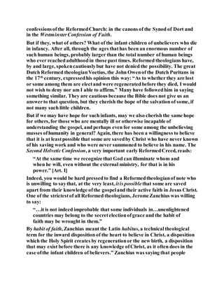confessionsofthe ReformedChurch: in the canons of the Synod of Dort and
in the WestminsterConfession of Faith.
But if they, what of others? What of the infant children of unbelievers who die
in infancy. After all, through the ages thathas been an enormous number of
such human beings, probably larger than the total number of human beings
who ever reachedadulthood in those past times. Reformed theologians have,
by and large, spokencautiouslybut have not denied the possibility. The great
Dutch Reformed theologianVoetius, the John Owenof the Dutch Puritans in
the 17th
century, expressedhis opinion this way: “As to whether they are lost
or some among them are electand were regeneratedbefore they died, I would
not wish to deny nor am I able to affirm.” Many have followedhim in saying
something similar. They are cautious because the Bible does not give us an
answerto that question, but they cherish the hope of the salvation of some, if
not many such little children.
But if we may have hope for such infants, may we also cherish the same hope
for others, for those who are mentally ill or otherwise incapable of
understanding the gospel, and perhaps even for some among the unbelieving
masses ofhumanity in general? Again, there has been a willingness to believe
that it is at leastpossible that some are savedby Christ who have never known
of his saving work and who were never summoned to believe in his name. The
Second HelveticConfession, a very important early ReformedCreed, reads:
“At the same time we recognize that God can illuminate whom and
when he will, even without the external ministry, for that is in his
power.” [Art. I]
Indeed, you would be hard pressedto find a Reformedtheologianof note who
is unwilling to saythat, at the very least, itis possiblethat some are saved
apart from their knowledge ofthe gospeland their active faith in Jesus Christ.
One of the strictestof all Reformed theologians, JeromeZanchius was willing
to say:
“…it is not indeed improbable that some individuals in…unenlightened
countries may belong to the secretelectionofgrace and the habit of
faith may be wrought in them.”
By habit of faith, Zanchius meant the Latin habitus, a technicaltheological
term for the inward disposition of the heart to believe in Christ, a disposition
which the Holy Spirit creates by regenerationor the new birth, a disposition
that may exist before there is any knowledge ofChrist, as it often does in the
case ofthe infant children of believers.” Zanchius was saying that people
 