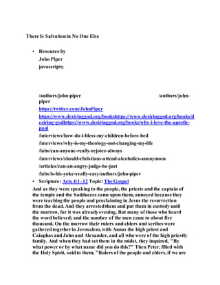 There Is Salvationin No One Else
• Resource by
John Piper
javascript:;
/authors/john-piper
J o h n P i p e r P h o t o
/authors/john-
piper
https://twitter.com/JohnPiper
https://www.desiringgod.org/bookshttps://www.desiringgod.org/books/d
esiring-godhttps://www.desiringgod.org/books/why-i-love-the-apostle-
paul
/interviews/how-do-i-bless-my-children-before-bed
/interviews/why-is-my-theology-not-changing-my-life
/labs/can-anyone-really-rejoice-always
/interviews/should-christians-attend-alcoholics-anonymous
/articles/can-an-angry-judge-be-just
/labs/is-his-yoke-really-easy/authors/john-piper
• Scripture: Acts 4:1–12 Topic:The Gospel
And as they were speaking to the people, the priests and the captain of
the temple and the Sadducees came upon them, annoyed because they
were teaching the people and proclaiming in Jesus the resurrection
from the dead. And they arrestedthem and put them in custody until
the morrow, for it was alreadyevening. But many of those who heard
the word believed; and the number of the men came to about five
thousand. On the morrow their rulers and elders and scribes were
gatheredtogetherin Jerusalem, with Annas the high priest and
Caiaphas and John and Alexander, and all who were of the high priestly
family. And when they had setthem in the midst, they inquired, "By
what power or by what name did you do this?" Then Peter, filled with
the Holy Spirit, saidto them, "Rulers of the people and elders, if we are
 