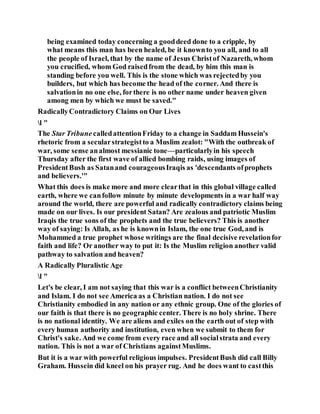 being examined today concerning a gooddeed done to a cripple, by
what means this man has been healed, be it knownto you all, and to all
the people of Israel, that by the name of Jesus Christof Nazareth, whom
you crucified, whom God raisedfrom the dead, by him this man is
standing before you well. This is the stone which was rejectedby you
builders, but which has become the head of the corner. And there is
salvationin no one else, forthere is no other name under heaven given
among men by which we must be saved."
RadicallyContradictory Claims on Our Lives
l "
The Star TribunecalledattentionFriday to a change in Saddam Hussein's
rhetoric from a secularstrategistto a Muslim zealot: "With the outbreak of
war, some sense analmost messianic tone—particularlyin his speech
Thursday after the first wave of allied bombing raids, using images of
PresidentBush as Satanand courageousIraqis as 'descendants ofprophets
and believers.'"
What this does is make more and more clearthat in this global village called
earth, where we canfollow minute by minute developments in a war half way
around the world, there are powerful and radically contradictory claims being
made on our lives. Is our president Satan? Are zealous and patriotic Muslim
Iraqis the true sons of the prophets and the true believers? This is another
way of saying: Is Allah, as he is knownin Islam, the one true God, and is
Mohammed a true prophet whose writings are the final decisive revelationfor
faith and life? Or another way to put it: Is the Muslim religion another valid
pathway to salvation and heaven?
A Radically Pluralistic Age
l "
Let's be clear, I am not saying that this war is a conflict betweenChristianity
and Islam. I do not see America as a Christian nation. I do not see
Christianity embodied in any nation or any ethnic group. One of the glories of
our faith is that there is no geographic center. There is no holy shrine. There
is no national identity. We are aliens and exiles on the earth out of step with
every human authority and institution, even when we submit to them for
Christ's sake. And we come from every race and all socialstrata and every
nation. This is not a war of Christians againstMuslims.
But it is a war with powerful religious impulses. PresidentBush did call Billy
Graham. Hussein did kneel on his prayer rug. And he does want to castthis
 