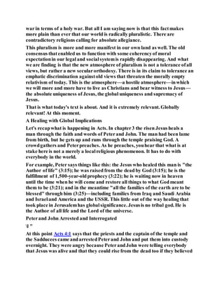 war in terms of a holy war. But all I am saying now is that this factmakes
more plain than ever that our world is radically pluralistic. There are
contradictory religions calling for absolute allegiance.
This pluralism is more and more manifest in our own land as well. The old
consensus thatenabled us to function with some coherencyof moral
expectationin our legaland socialsystemis rapidly disappearing. And what
we are finding is that the new atmosphere of pluralism is not a tolerance ofall
views, but rather a new secularorthodoxy. There is in its claim to tolerance an
emphatic discrimination againstold views that threaten the morally empty
relativism of today. This is the atmosphere—a hostile atmosphere—inwhich
we will more and more have to live as Christians and bear witness to Jesus—
the absolute uniqueness of Jesus, the global uniqueness and supremacy of
Jesus.
That is what today's text is about. And it is extremely relevant. Globally
relevant! At this moment.
A Healing with Global Implications
Let's recapwhat is happening in Acts. In chapter3 the risen Jesus heals a
man through the faith and words of Peterand John. The man had been lame
from birth, but he gets up and runs through the temple praising God. A
crowdgathers and Peterpreaches. As he preaches, youhear that what is at
stake here is not a merely a localreligious phenomenon. It has to do with
everybody in the world.
For example, Peter says things like this: the Jesus who healed this man is "the
Author of life" (3:15); he was raised from the dead by God (3:15); he is the
fulfillment of 1,500-year-oldprophecy (3:22); he is waiting now in heaven
until the time when he will come and restore all things to what Godmeant
them to be (3:21); and in the meantime "all the families of the earth are to be
blessed" through him (3:25)—including families from Iraq and Saudi Arabia
and Israeland America and the USSR. This little out of the way healing that
took place in Jerusalemhas globalsignificance. Jesusis no tribal god. He is
the Author of all life and the Lord of the universe.
Peterand John Arrested and Interrogated
l "
At this point Acts 4:1 says that the priests and the captain of the temple and
the Sadducees came andarrestedPeterand John and put them into custody
overnight. They were angry because PeterandJohn were telling everybody
that Jesus was alive and that they could rise from the dead too if they believed
 