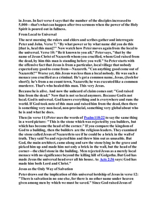 in Jesus. In fact verse 4 says that the number of the disciples increasedto
5,000—that'swhatcan happen after two sermons when the power of the Holy
Spirit is poured out in fullness.
From Local to Universal
The next morning the rulers and elders and scribes gatherand interrogate
Peterand John. Verse 7: "By what power or by what name did you do this
[that is, heal this man]?" Now watch how Petermoves againfrom the localto
the universal. Verse 10:"Be it known to you all," Petersays, "that by the
name of Jesus Christ of Nazareth whom you crucified, whom God raised from
the dead, by him this man is standing before you well." So Peterstarts with
the offensive fact that Jesus is from a particular, localvillage that nobody
expectedany goodto come from—Nazareth. "Can anything goodcome out of
Nazareth?" Worse yet, this Jesus was less than a localnobody. He was such a
menace you crucified as a criminal. He's gota common name, Jesus, (Joshfor
short!); he's from a no count town, Nazareth; he was executedlike a common
murderer. That's who healedthis man. This very Jesus.
Becausehe is alive. And now the unheard of claim comes out: "God raised
him from the dead." Now that is not so localanymore. Because Godis not
local. God is universal. God knows everything and is everywhere and runs the
world. If God took note of this man and raisedhim from the dead, then there
is something very non-local, non-provincial, something very globalabout who
he is and what he does.
Then (in verse 11)Peter uses the words of Psalm118:22 to saythe same thing
in a word picture: "This is the stone which was rejectedby you builders, but
which has become the head of the corner." If you compare the kingdom of
God to a building, then the builders are the religious leaders. Theyexamined
the stone calledJesus of Nazarethto see if he could be a brick in the wallof
truth. They said No and rejectedhim and threw him out as unusable. But
God, the main architect, came along and saw the stone lying in the grave and
picked him up and made him not only a brick in the wall, but the head of the
corner—the chief stone in the building. Men rejectedJesus as a merely local
menace with no significance beyond the killing hill of Golgotha. But God has
made Jesus the universal head over all his house. As Acts 2:36 says:God has
made him both Lord and Christ."
Jesus as the Only Way of Salvation
Peterdraws out the implication of this universal lordship of Jesus in verse 12:
"There is salvationin no one else, for there is no other name under heaven
given among men by which we must be saved." Since God raisedJesus of
 