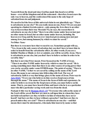 Nazarethfrom the dead and since God has made him head overall his
house—overall the kingdom and all the redeemed—therefore Jesusis now the
only way to heaven, and the confessionof his name is the only hope of
salvationfrom sin and judgment.
We need to feel the force of this universal claim in our pluralistic age. "There
is salvationin no one else!" Do you really mean no one, Peter? Or are you just
speaking in a limited Jewishcontext—onlyamong the Jews there is no other
way to heaven than their true Messiah?No, he says, the reasonthere is
salvationin no one else is that "there is no other name under heaven [not just
no other name in Israel, but no other name under heaven, including the
heaven over Iraq and the heaven over America] given among men [not just
among Jews, but among humans] by which we must be saved."
No Other Name
But there is even more here that we need to see. Sometimes people will say,
"Yes, Jesus is the only source ofsalvation, but you don't have to know him in
order to benefit from the salvationhe offers. In other words, if you are a
faithful Muslim or Hindu or Jew or animist, you will be savedby Jesus. There
is salvationin no one else, but you don't have to believe on him in order to be
savedby him."
But that is not what Peter meant. Peterfocusedon the NAME of Jesus.
"There is no other NAME under heavenby which we must be saved." He is
saying something more than that there is no other source of saving power that
you canbe savedby under some OTHER name. The point of saying, "There is
no other NAME," is that we are saved by calling on the name of the Lord
Jesus. His name is our entrance into fellowship with God. The way of
salvationby faith is a way that brings glory to the name of Jesus. Petersays in
Acts 10:43, "Every one who believes in him receives forgivenessofsins
through his name." The name of Jesus is the focus of faith and repentance. In
order to believe on Jesus forthe forgiveness ofsins, you must believe on his
name. That is, you must have heard of him and know who he is as a particular
man who did a particular saving work and rose from the dead.
Paul put it this way in Romans 10:13–15:"Everyone who calls on the name of
the Lord will be saved. But how are men to call upon him in whom they have
not believed and how are they to believe in him of whom they have never
heard? And how are they to hear without a preacher? And how are they to
preach unless they are sent?" There is salvationin no one else—andthat
means there must be missionaries, who make him known by name so that
 