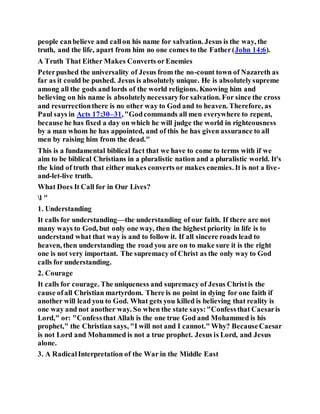 people canbelieve and callon his name for salvation. Jesus is the way, the
truth, and the life, apart from him no one comes to the Father(John 14:6).
A Truth That Either Makes Converts orEnemies
Peterpushed the universality of Jesus from the no-count town of Nazareth as
far as it could be pushed. Jesus is absolutely unique. He is absolutelysupreme
among all the gods and lords of the world religions. Knowing him and
believing on his name is absolutelynecessaryfor salvation. For since the cross
and resurrectionthere is no other way to God and to heaven. Therefore, as
Paul says in Acts 17:30–31,"Godcommands all men everywhere to repent,
because he has fixed a day on which he will judge the world in righteousness
by a man whom he has appointed, and of this he has given assurance to all
men by raising him from the dead."
This is a fundamental biblical fact that we have to come to terms with if we
aim to be biblical Christians in a pluralistic nation and a pluralistic world. It's
the kind of truth that either makes converts or makes enemies. It is not a live-
and-let-live truth.
What Does It Call for in Our Lives?
l "
1. Understanding
It calls for understanding—the understanding of our faith. If there are not
many ways to God, but only one way, then the highest priority in life is to
understand what that way is and to follow it. If all sincere roads lead to
heaven, then understanding the road you are on to make sure it is the right
one is not very important. The supremacy of Christ as the only way to God
calls for understanding.
2. Courage
It calls for courage. The uniqueness and supremacy of Jesus Christis the
cause ofall Christian martyrdom. There is no point in dying for one faith if
another will lead you to God. What gets you killed is believing that reality is
one way and not another way. So when the state says:"Confessthat Caesaris
Lord," or: "Confessthat Allah is the one true God and Mohammed is his
prophet," the Christian says, "I will not and I cannot." Why? BecauseCaesar
is not Lord and Mohammed is not a true prophet. Jesus is Lord, and Jesus
alone.
3. A RadicalInterpretation of the War in the Middle East
 