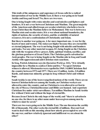 This truth of the uniqueness and supremacyof Jesus calls fora radical
interpretation of war in the Middle East. Is there a war going on in Saudi
Arabia and Iraq and Israel? No, there are two wars.
One is being fought with cruise missiles and scud missiles and fighters and
bombers. It is not a war betweenChristians and Muslims. The greatmajority
of the American and allied troops are secularrelativists who believe less in
Jesus Christ than the Muslims believe in Mohammed. This war is betweena
Muslim state and secularstates. Itis a warabout national boundaries, the
rights of nations, the security of states, andthe availability of natural
resources.It is not a confrontation of Christianity and Islam.
But there is another war going on. A far more important one. A war for the
hearts of men and women. The stakesare higher because they are eternallife
or eternal judgment. The war is not being fought with missiles and bombers
and tanks. Norany other material weapon. It's being fought on the Christian
side with the weapons of love: prayer, faith, spiritual wisdom, sacrifice, and
the glorious goodnews of Jesus Christ. The Christian goalis salvationfor
Arab peoples. The war is being fought on the Muslim side in Iraq and Saudi
Arabia with oppressionand anti-Christian state sanctions.
In Iraq, Patrick Johnstone says (in Operation World, p. 242), "It is virtually
impossible for a Muslim to confess Christ and live." No open Christian
witness is allowed. Missionarieswere expelledin 1969. 14,000Christians fled
the country between1972 and 1977. There are 12 million Arabs, 2.8 million
Kurds, and numerous minority groups in Iraq without Christ and without
hope.
Saudi Arabia is one of the leastevangelizednations of the world. There are no
known Christian believers among the Saudis, no Christian workers are
allowedto enter the country, and no Christian is even allowedto set footin
the city of Mecca. Christianliterature and Bibles are banned. And expatriate
Christians live under strict surveillance. Tenmillion Muslims in Saudi Arabia
live without Christ and without the hope of eternallife.
BecauseJesus Christis the only hope of the world, and "there is salvationin
no one else, for there is no other name under heaven given among men by
which we must be saved."
There are two wars going on in the Middle East. The one threatens the earthly
life of thousands. The other seeks the eternallife of millions. Does not God
want to deal with us this morning about how utterly preoccupiedwe are with
the one war, and how relatively ignorant and indifferent we are about the
other?
 