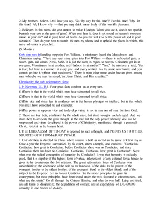 2. My brothers, believe. Do I hear you say, "Go thy way for this time"? For this time! Why for
this time? Ah, I know why — that you may drink more freely of this world's pleasures.
3. Believers in this name, do your utmost to make it known. When you see it, does it not sparkle
beneath your eye as the gem of gems? When you hear it, does it not sound as heaven's sweetest
music in your ear? and in your heart of hearts, do you not feel it to be the power of God to your
salvation? Then do your best to sustain the men by whom, and to uphold the places in which, this
name of names is preached.
(S. Martin.)
Only one way inStanding opposite Fort William, a missionary heard the Mussulmans and
Chinamen saying, "There are very many gates into Fort William — there is an hospital gate, a
water, gate, and others. Now, Sahib, it is just the same in regard to heaven. Chinamen get in at
one gate, Mussulmans in at another, and Hindoos in at another!" "Yes," the missionary said, "that
is true; but there is a sentinel at every gate, and every sentinel has the same watchword, and you
cannot get into it without that watchword." There is none other name under heaven given among
men whereby we must be saved, but Jesus Christ, and Him crucified."
Christianity the only reformatory force
J. P. Newman, LL. D.1. Four great facts confront us at every turn.
(1)There is that in the world which men have consented to call vice.
(2)There is that in the world which men have consented to call virtue.
(3)This vice and virtue has its residence not in the human physique or intellect, but in that which
you and I have consented to call character.
(4)The power to suppress vice and to develop virtue is not in man nor of man, but from God.
2. These are four facts, confirmed by the whole race, that stand to-night unchallenged. And we
stand here to advocate the great thought in the text that the only power whereby vice can be
suppressed and virtue developed is the power of Christianity, manifested through a personal
Christ, resident in the human heart.
I. THE LIBERALISM OF TO-DAY is opposed to such a thought, and POINTS US TO OTHER
SOURCES OF REFORMATORY POWER.
1. Our attention is directed to China, where a name is held as sacred as the name of Christ by us.
Once a year the Emperor, surrounded by his court, enters a temple, and exclaims: "Confucius,
Confucius, how great is Confucius; before Confucius there was no Confucius, and since
Confucius there has been no Confucius; Confucius, Confucius, how great is Confucius!" Now
what was the radical conception of humanity by Confucius? It was that humanity is radically
good, that it is capable of the highest form of virtue, independent of any external force; hence he
gives to his countrymen the five relations. The great reformatory force of Confucius was
subordination; the obedience of the wife to the husband; of the child to the parent; of the
youngest brother to the eldest brother; of the youngest friend to the oldest friend; and of the
subject to the Emperor. Let us honour Confucius for the moral principles he gave his
countrymen; but those principles have been tested under the most favourable circumstances, and
what are the results? Go all through the Chinese Empire, and what do you find? Lying and theft,
and all forms of dissipation; the degradation of women; and an expenditure of £33,400,000
annually in one branch of idolatry.
 