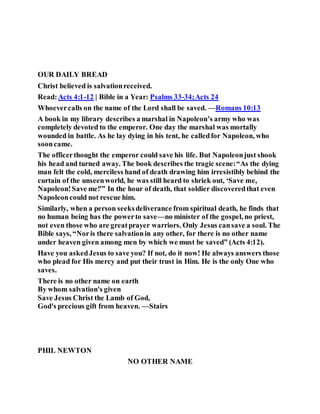 OUR DAILY BREAD
Christ believed is salvationreceived.
Read:Acts 4:1-12 | Bible in a Year: Psalms 33-34;Acts 24
Whoevercalls on the name of the Lord shall be saved. —Romans 10:13
A book in my library describes a marshal in Napoleon’s army who was
completely devoted to the emperor. One day the marshal was mortally
wounded in battle. As he lay dying in his tent, he calledfor Napoleon, who
sooncame.
The officerthought the emperor could save his life. But Napoleonjust shook
his head and turned away. The book describes the tragic scene:“As the dying
man felt the cold, merciless hand of death drawing him irresistibly behind the
curtain of the unseenworld, he was still heard to shriek out, ‘Save me,
Napoleon!Save me!'” In the hour of death, that soldier discoveredthat even
Napoleoncould not rescue him.
Similarly, when a person seeksdeliverance from spiritual death, he finds that
no human being has the powerto save—no minister of the gospel, no priest,
not even those who are greatprayer warriors. Only Jesus cansave a soul. The
Bible says, “Noris there salvationin any other, for there is no other name
under heaven given among men by which we must be saved” (Acts 4:12).
Have you askedJesus to save you? If not, do it now! He always answers those
who plead for His mercy and put their trust in Him. He is the only One who
saves.
There is no other name on earth
By whom salvation's given
Save Jesus Christ the Lamb of God,
God's precious gift from heaven. —Stairs
PHIL NEWTON
NO OTHER NAME
 