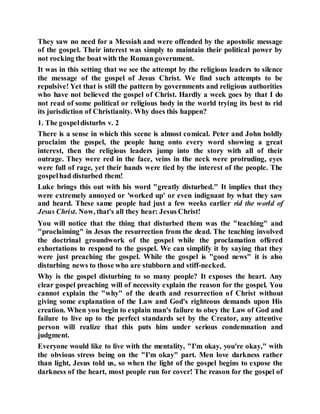 They saw no need for a Messiah and were offended by the apostolic message
of the gospel. Their interest was simply to maintain their political power by
not rocking the boat with the Romangovernment.
It was in this setting that we see the attempt by the religious leaders to silence
the message of the gospel of Jesus Christ. We find such attempts to be
repulsive! Yet that is still the pattern by governments and religious authorities
who have not believed the gospel of Christ. Hardly a week goes by that I do
not read of some political or religious body in the world trying its best to rid
its jurisdiction of Christianity. Why does this happen?
1. The gospeldisturbs v. 2
There is a sense in which this scene is almost comical. Peter and John boldly
proclaim the gospel, the people hang onto every word showing a great
interest, then the religious leaders jump into the story with all of their
outrage. They were red in the face, veins in the neck were protruding, eyes
were full of rage, yet their hands were tied by the interest of the people. The
gospelhad disturbed them!
Luke brings this out with his word "greatly disturbed." It implies that they
were extremely annoyed or 'worked up' or even indignant by what they saw
and heard. These same people had just a few weeks earlier rid the world of
Jesus Christ. Now, that's all they hear: Jesus Christ!
You will notice that the thing that disturbed them was the "teaching" and
"proclaiming" in Jesus the resurrection from the dead. The teaching involved
the doctrinal groundwork of the gospel while the proclamation offered
exhortations to respond to the gospel. We can simplify it by saying that they
were just preaching the gospel. While the gospel is "good news" it is also
disturbing news to those who are stubborn and stiff-necked.
Why is the gospel disturbing to so many people? It exposes the heart. Any
clear gospel preaching will of necessity explain the reason for the gospel. You
cannot explain the "why" of the death and resurrection of Christ without
giving some explanation of the Law and God's righteous demands upon His
creation. When you begin to explain man's failure to obey the Law of God and
failure to live up to the perfect standards set by the Creator, any attentive
person will realize that this puts him under serious condemnation and
judgment.
Everyone would like to live with the mentality, "I'm okay, you're okay," with
the obvious stress being on the "I'm okay" part. Men love darkness rather
than light, Jesus told us, so when the light of the gospel begins to expose the
darkness of the heart, most people run for cover! The reason for the gospel of
 