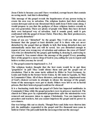 Jesus Christ is because you and I have wretched, corrupt hearts that contain
no saving merit. And that is disturbing!
This message of the gospel reveals the hopelessness of any person trying to
create his own way to salvation. The religious leaders had their salvation
system down-pat and no one threatened them until Jesus Christ came along. I
would propose to you that the pedigree of those religious leaders extends to
our own generation. There are plenty of people who think they have devised
their own fool-proof way of salvation. And it sounds good, until it gets
confronted with the gospel of Jesus Christ. Then they, like their predecessors,
are "greatlydisturbed."
Some of you are "disturbed" by the gospel. May I tell you that you are
fortunate that the gospel at least disturbs you! It is those who are never
disturbed by the gospel that go blindly to hell. But being disturbed does not
automatically mean that you will be saved. Are you disturbed enough to
repent of your own wrong-way of salvation and embrace the cross of Christ?
You who are disturbed by the gospel, quit battling it, denying it, and trying to
get around it. You cannot silence the message of the gospel! Every pounding
blow of the gospel is a mercy drop of God to you, calling for you to repent and
believe so that you may be saved!
2. The gospelcannot be imprisoned vv. 3-4
The religious leaders thought that the best route would be to put these
'gospelizers' in jail! They could silence them and put the gospel out of
circulation. That is the same tactic utilized by Hitler in Nazi Germany, by
Lenin and Stalin in the former Soviet Union, by Idi Amin in Uganda, by Mao
in Communist China. All of these dictators, and many more, imprisoned some
of God's choicest servants in attempts to silence the message of the gospel.
Some of the messengers were put to death. Others were left to rot in horrid
prisons. But their beloved gospelcould not be silenced!
It is a fascinating truth that the gospel of Christ has impacted multitudes in
Communist China while the gospel preachers were in prison or martyred. The
church in China grew by exponential proportions after the missionaries were
removed and measures taken to oppose Christianity. You can imprison the
preachers and teachers, but you cannot imprison the gospel and its power to
save sinners.
Our text brings this out so clearly. Though Peter and John were thrown into
jail, the multitudes responded to the gospel and five thousand men came to
faith in Christ! The jail could hold the messengersbut not the message!
 