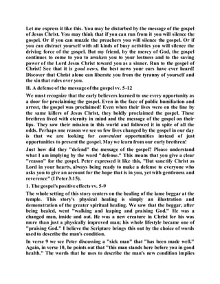 Let me express it like this. You may be disturbed by the message of the gospel
of Jesus Christ. You may think that if you can run from it you will silence the
gospel. Or if you can muzzle the preachers you will silence the gospel. Or if
you can distract yourself with all kinds of busy activities you will silence the
driving force of the gospel. But my friend, by the mercy of God, the gospel
continues to come to you to awaken you to your lostness and to the saving
power of the Lord Jesus Christ toward you as a sinner. Run to the gospel of
Christ! See that it is good news, the best news your ears have ever heard!
Discover that Christ alone can liberate you from the tyranny of yourself and
the sin that rules over you.
II. A defense of the messageofthe gospelvv. 5-12
We must recognize that the early believers learned to use every opportunity as
a door for proclaiming the gospel. Even in the face of public humiliation and
arrest, the gospel was proclaimed! Even when their lives were on the line by
the same killers of Jesus Christ, they boldly proclaimed the gospel. These
brethren lived with eternity in mind and the message of the gospel on their
lips. They saw their mission in this world and followed it in spite of all the
odds. Perhaps one reason we see so few lives changed by the gospel in our day
is that we are looking for convenient opportunities instead of just
opportunities to present the gospel. Maywe learn from our early brethren!
Just how did they "defend" the message of the gospel? Please understand
what I am implying by the word "defense." This means that you give a clear
"reason" for the gospel. Peter expressed it like this, "But sanctify Christ as
Lord in your hearts, always being ready to make a defense to everyone who
asks you to give an account for the hope that is in you, yet with gentleness and
reverence" (I Peter3:15).
1. The gospel's positive effects vv. 5-9
The whole setting of this story centers on the healing of the lame beggar at the
temple. This story's physical healing is simply an illustration and
demonstration of the greater spiritual healing. We saw that the beggar, after
being healed, went "walking and leaping and praising God." He was a
changed man, inside and out. He was a new creature in Christ for his was
more than just a physically improved man; his whole lifestyle became one of
"praising God." I believe the Scripture brings this out by the choice of words
used to describe the man's condition.
In verse 9 we see Peter discussing a "sick man" that "has been made well."
Again, in verse 10, he points out that "this man stands here before you in good
health." The words that he uses to describe the man's new condition implies
 