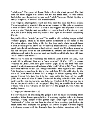"wholeness." The gospel of Jesus Christ affects the whole person! The fact
that this lame beggar was healed was not the main issue. He was indeed
healed, but more important, he was made "whole" by Jesus Christ. Healing is
always temporal. Wholeness in Christ is eternal.
The religious interrogators could not deny that this man had been healed.
They even privately admitted this, as we see in verse 16. The point we must see
is that the effect of the work of Christ in the beggar's life impacted everyone
who saw him. That does not mean that everyone believed in Christ as a result
of it, but it does imply that they were at least open to discussion concerning
Christ.
Do you live like a "whole" person? The world is still straining its eyes to find
"whole" people. There is no more potent instrument in the hands of the
Christian witness than living a life that has been made whole through Jesus
Christ. Perhaps people know that we actively attend church. Certainly that is
good, but a lot of unbelievers actively attend church too! Can those around us
see our lifestyles, listen to our conversations, observe our countenance and
attitudes, and watch the way we treat our families and friends, then still have
"ears" to hear our witness?
When you respond in repentance and faith to Jesus Christ the Lord, your
whole life is affected. You are a "new creation" (II Cor. 5:17), a person
"created in Christ Jesus unto good works" (Eph. 2:10), one that "has been
created in righteousness and holiness of the truth" (Eph. 4:24). Your desires
have been affected so that you "hunger and thirst after righteousness" (Matt.
5:6). You have a new love for the brethren (I John 2:9-10), a thirsting for the
truth of God's Word (I Peter 2:2), a delight in fellowshipping with God's
people (I John 1:3). Your joy is in the Lord, not in the things of the world
(Phil. 4:4). Your fixation is Jesus Christ and desiring to be like Him. Such a
desire purifies you in character and behavior (I John 3:2-3). Those are just a
few of the positive effects of the gospel! They help to provide the Christian
witness with a clear defense of the power of the gospel of Jesus Christ in
saving sinners.
2. The gospel's foundation v. 10
But our business in presenting the gospel is not to major on talking about
ourselves. When I was a young believer it was very popular to have testimony
meetings. Young people would gather night after night and give their
"testimonies." After you had been to a few of these meetings you had pretty
much heard what everyone was going to say. One of the guys who used to give
a testimony opened with the dramatic lines in a distinct monotone voice, "I
 