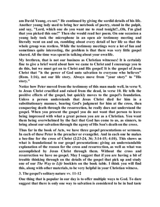 am David Young, ex-sot." He continued by giving the sordid details of his life.
Another young lady used to bring her notebook of poetry, stand in the pulpit,
and say, "Lord, which one do you want me to read tonight?...Oh, I'm glad
that you picked this one!" Then she would read her poem. On one occasion a
young lady took the microphone in an open air testimony meeting and
literally went on and on, rambling about every detail of her life so that the
whole group was restless. While the testimony meetings were a lot of fun and
sometimes quite interesting, the problem is that there was very little gospel
shared. All the time was spent in talking about your ownlife.
My brethren, that is not our business as Christian witnesses! It is certainly
fine to give a brief word about how we came to Christ and I encourage you to
do this, but we must get on to Christ and His gospel! It is the gospel of Jesus
Christ that "is the power of God unto salvation to everyone who believes"
(Rom. 1:16), not our life story. Always move from "your story" to "His
story."
Notice how Peter moved from the testimony of this man made well, in verse 9,
to Jesus Christ crucified and raised from the dead, in verse 10. He tells the
positive effects of the gospel, but quickly moves to the gospel's foundation.
Unless a person understands that Jesus Christ died for him in a
substitutionary manner, bearing God's judgment for him at the cross, then
conquering death through the resurrection, he really does not understand the
gospel. When you present the gospel you do not want that person to leave
being impressed with what a great person you are as a Christian. You want
them being overwhelmed by the fact that God has come to us, as sinners, to
bring about our salvation through the agony of His Son's death on the cross.
Thus far in the book of Acts, we have three gospel presentations or sermons.
In each of these Peter is the preacher or evangelist. And in each one he makes
a bee-line for the cross of Christ (2:23-24, 36; 3:14-15; 4:10). This shows us
what is foundational to our gospel presentations: giving an understandable
explanation of the reason for the cross and resurrection, as well as what was
accomplished by Jesus Christ through them. Without the cross and
resurrection we have no gospel. May I suggest that if you are having a bit of
trouble thinking through on the details of the gospel that pick up and study
one of our The Way to Life booklets on the book table. I think you will find
this, along with other materials, to be very helpful in your Christian witness.
3. The gospel's solitarynature vv. 11-12
One thing that is popular in our day is to offer multiple ways to God. To dare
suggest that there is only one way to salvation is considered to be in bad taste
 