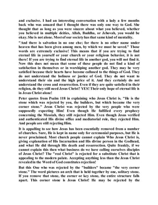 and exclusive. I had an interesting conversation with a lady a few months
back who was amazed that I thought there was only one way to God. She
thought that as long as you were sincere about what you believed, whether
you believed in multiple deities, Allah, Buddha, or Jehovah, you would be
okay. She is not alone. Mostof our societyhas that same kind of mentality.
"And there is salvation in no one else; for there is no other name under
heaven that has been given among men, by which we must be saved." Those
words are extremely exclusive! This means that if you are trying to find
eternal life in yourself or your church or your religious behavior, it is not
there! If you are trying to find eternal life in another god, you will not find it.
Now this does not mean that some of these people do not find a kind of
satisfaction in themselves or in worshiping another god. They may be very
satisfied because their hearts have become callused to the things of God. They
do not understand the holiness or justice of God. They do not want to
understand their sin and the high price of it. And they certainly do not
understand the cross and resurrection. Even if they are quite satisfied in their
religion, do they still need Jesus Christ? YES! Their only hope of eternal life is
in Jesus Christ alone!
Peter quotes from Psalm 118 in explaining who Jesus Christ is. "He is the
stone which was rejected by you, the builders, but which became the very
corner stone." Jesus Christ was rejected by the very people who were
supposedly expecting Him! Even though He fulfilled every prophecy
concerning the Messiah, they still rejected Him. Even though Jesus verified
and authenticated His divine office and mediatorial role, they rejected Him.
And people are still rejecting Him.
It is appalling to see how Jesus has been essentially removed from a number
of churches. Sure, He is kept in name only for ceremonial purposes, but He is
never proclaimed. Most church people cannot explain Who Jesus Christ is,
giving explanation of His Incarnation and His divine person in the Godhead,
and what He did through His death and resurrection. Quite frankly, if we
cannot explain this then what business do we have calling ourselves disciples
of Jesus Christ? The "real Christ" is rejected for a substitute Christ that is
appealing to the modern palate. Accepting anything less than the Jesus Christ
revealedin the Word of God constitutes rejection!
But this One who was rejected by the "builders" became "the very corner
stone." The word pictures an arch that is held together by one, solitary stone.
If you remove that stone, the corner or key stone, the entire structure falls
apart. This corner stone is Jesus Christ! He may be rejected by the
 