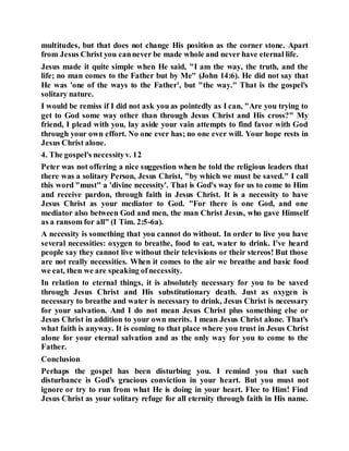 multitudes, but that does not change His position as the corner stone. Apart
from Jesus Christ you cannever be made whole and never have eternal life.
Jesus made it quite simple when He said, "I am the way, the truth, and the
life; no man comes to the Father but by Me" (John 14:6). He did not say that
He was 'one of the ways to the Father', but "the way." That is the gospel's
solitary nature.
I would be remiss if I did not ask you as pointedly as I can, "Are you trying to
get to God some way other than through Jesus Christ and His cross?" My
friend, I plead with you, lay aside your vain attempts to find favor with God
through your own effort. No one ever has; no one ever will. Your hope rests in
Jesus Christ alone.
4. The gospel's necessityv. 12
Peter was not offering a nice suggestion when he told the religious leaders that
there was a solitary Person, Jesus Christ, "by which we must be saved." I call
this word "must" a 'divine necessity'. That is God's way for us to come to Him
and receive pardon, through faith in Jesus Christ. It is a necessity to have
Jesus Christ as your mediator to God. "For there is one God, and one
mediator also between God and men, the man Christ Jesus, who gave Himself
as a ransom for all" (I Tim. 2:5-6a).
A necessity is something that you cannot do without. In order to live you have
several necessities: oxygen to breathe, food to eat, water to drink. I've heard
people say they cannot live without their televisions or their stereos! But those
are not really necessities. When it comes to the air we breathe and basic food
we eat, then we are speaking ofnecessity.
In relation to eternal things, it is absolutely necessary for you to be saved
through Jesus Christ and His substitutionary death. Just as oxygen is
necessary to breathe and water is necessary to drink, Jesus Christ is necessary
for your salvation. And I do not mean Jesus Christ plus something else or
Jesus Christ in addition to your own merits. I mean Jesus Christ alone. That's
what faith is anyway. It is coming to that place where you trust in Jesus Christ
alone for your eternal salvation and as the only way for you to come to the
Father.
Conclusion
Perhaps the gospel has been disturbing you. I remind you that such
disturbance is God's gracious conviction in your heart. But you must not
ignore or try to run from what He is doing in your heart. Flee to Him! Find
Jesus Christ as your solitary refuge for all eternity through faith in His name.
 