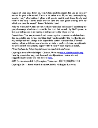 Repent of your sins. Trust in Jesus Christ and His merits for you as the only
means for you to be saved. There is no other way. If you are contemplating
'another way' of salvation, I plead with you to cast it aside immediately and
come to the only "name under heaven that has been given among men, by
which you must be saved," Jesus Christ the Lord.
May we who know Christ as our Mediator consider the issues of declaring the
gospel message which were raised in this text. Let us seek, by God's grace, to
live as whole people who share a whole gospelto the whole world.
Permissions:You are permitted and encouragedto reproduce and distribute
this material in any format provided that you do not alter the wording in any
way and you do not charge a fee beyond the costof reproduction. For web
posting, a link to this document on our website is preferred. Any exceptions to
the above must be explicitly approved by South Woods BaptistChurch.
Pleaseincludethe followingstatementon anydistributed copy:
Copyright South Woods BaptistChurch. Website: www.southwoodsbc.org.
Used by permission as granted on web site. Questions, comments, and
suggestionsaboutour site canbe sent here.
3175 GermantownRd. S. | Memphis, Tennessee| 38119| (901)758-1213
Copyright 2011, SouthWoods BaptistChurch, All Rights Reserved
 