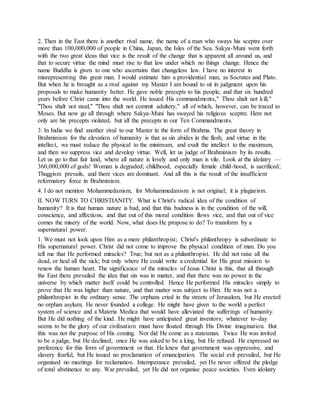 2. Then in the East there is another rival name, the name of a man who sways his sceptre over
more than 100,000,000 of people in China, Japan, the Isles of the Sea. Sakya-Muni went forth
with the two great ideas that vice is the result of the change that is apparent all around us, and
that to secure virtue the mind must rise to that law under which no things change. Hence the
name Buddha is given to one who ascertains that changeless law. I have no interest in
misrepresenting this great man. I would estimate him a providential man, as Socrates and Plato.
But when he is brought as a rival against my Master I am bound to sit in judgment upon his
proposals to make humanity better. He gave noble precepts to his people, and that six hundred
years before Christ came into the world. He issued His commandments," Thou shalt not kill,"
"Thou shalt not steal," "Thou shalt not commit adultery," all of which, however, can be traced to
Moses. But now go all through where Sakya-Muni has swayed his religious sceptre. Here not
only are his precepts violated, but all the precepts in our Ten Commandments.
3. In India we find another rival to our Master in the form of Brahma. The great theory in
Brahminism for the elevation of humanity is that as sin abides in the flesh, and virtue in the
intellect, we must reduce the physical to the minimum, and exalt the intellect to the maximum,
and then we suppress vice and develop virtue. Well, let us judge of Brahminism by its results.
Let us go to that fair land, where all nature is lovely and only man is vile. Look at the idolatry —
360,000,000 of gods! Woman is degraded; childhood, especially female child-hood, is sacrificed;
Thuggism prevails, and there vices are dominant. And all this is the result of the insufficient
reformatory force in Brahminism.
4. I do not mention Mohammedanism, for Mohammedanism is not original; it is plagiarism.
II. NOW TURN TO CHRISTIANITY. What is Christ's radical idea of the condition of
humanity? It is that human nature is bad, and that this badness is in the condition of the will,
conscience, and affections, and that out of this moral condition flows vice, and that out of vice
comes the misery of the world. Now, what does He propose to do? To transform by a
supernatural power.
1. We must not look upon Him as a mere philanthropist; Christ's philanthropy is subordinate to
His supernatural power. Christ did not come to improve the physical condition of man. Do you
tell me that He performed miracles? True; but not as a philanthropist. He did not raise all the
dead, or heal all the sick; but only where He could write a credential for His great mission to
renew the human heart. The significance of the miracles of Jesus Christ is this, that all through
the East there prevailed the idea that sin was in matter, and that there was no power in the
universe by which matter itself could be controlled. Hence He performed His miracles simply to
prove that He was higher than nature, and that matter was subject to Him. He was not a
philanthropist in the ordinary sense. The orphans cried in the streets of Jerusalem, but He erected
no orphan asylum; He never founded a college. He might have given to the world a perfect
system of science and a Materia Medica that would have alleviated the sufferings of humanity.
But He did nothing of the kind. He might have anticipated great inventors; whatever to-day
seems to be the glory of our civilisation must have floated through His Divine imagination. But
this was not the purpose of His coming. Nor did He come as a statesman. Twice He was invited
to be a judge, but He declined; once He was asked to be a king, but He refused. He expressed no
preference for this form of government or that. He knew that government was oppressive, and
slavery fearful, but He issued no proclamation of emancipation. The social evil prevailed, but He
organised no meetings for reclamation. Intemperance prevailed, yet He never offered the pledge
of total abstinence to any. War prevailed, yet He did not organise peace societies. Even idolatry
 