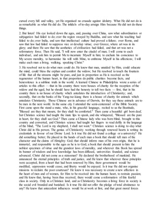 cursed every hill and valley, yet He organised no crusade against idolatry. What He did not do is
as remarkable as what He did do. The infidels of to-day arraign Him because He did not do these
things.
2. But listen! His eye looked down the ages, and, passing over China, saw what subordination or
subjugation had failed to do; over the region swayed by Buddha, and saw what his teaching had
failed to do; over India, and saw that intellectual culture had proved a failure; over Rome, and
saw that law had failed to suppress vice or develop virtue; ever Greece, where art was in its
glory; and there He saw that the aesthetics of civilisation had failed, and that art was not a
reformatory force. Then He said, "I will now enter the citadel of man; I will come to each
individual, and ask him to permit Me to incarnate Myself in him; to enchain his conscience to
My severe morality, to harmonise his will with Mine, to enthrone Myself in his affections; I will
make each man a living, walking, speaking Christ."
3. He resolved not to do what men could do. He knew that man, unaided by Him, could educate
the mind, could bless the orphan and comfort the widow; but He resolved to touch the fountain
of life that all the streams might be pure, and just in proportion as He is received as the
regenerator of the human heart, in that proportion do public charities become facts, and
benevolence is a sublime truth in the world. A learned Chinese in Philadelphia wrote a series of
articles to this effect — that in his country there were houses of charity for the reception of the
widow and the aged, but he should have had the honesty to tell two facts — first, that in his
country there is no house of charity which antedates the introduction of Christianity; and,
secondly, that on the banks of the Yang-tse-kiang there is a house of charity for animals which
antedates Christianity. Those Chinese are in advance of Darwin, for they say these animals are to
be men in the next world. In the same city I attended the semi-centennial of the Bible Society.
First came upon the stand a mute, who, in his graceful language, recited to us the Beatitude,
"Blessed are they that mourn, for they shall be comforted." Then came a beautiful girl born deaf,
but Christian science had taught the mute lips to speak, and she whispered, "Blessed are the pure
in heart, for they shall see God." Then came a Chinese lady who was born blind, brought to this
country and converted, and Christian science had taught her fingers to read deftly in the language
of the blind, "The Lord is my shepherd, I shall not want." Christian science is doing to-day what
Christ did in His person. The genius of Christianity working through renewed hearts is writing its
credentials in favour of our Divine Lord. Is it true He did not found a college or a university? He
did something better; He placed in the hands of each man a book that should tell men of the
character and the claims of Almighty God; that should inform man of his own origin, that he is
immortal, and responsible to the ages as he is to God; a book that should present to him the
noblest specimen of virtue and the grandest laws of morality, and wherever this Book has spread
its banner of wisdom and love knowledge has been diffused, universities founded, and science
advanced. Christ did not come as a statesman? He declared the brotherhood of mankind; He
announced the eternal principles of truth and justice, and He knew that wherever these principles
were accepted, from a heart that had been renewed by Him, there government would be
modified, oppression would cease, and liberty would be enjoyed. Is it true He did not organise
missions to reclaim the poor courtesan? He knew it was necessary to create a new affection in
the heart of men and of women, for Him to be received into the human heart, to restrain passion;
and He knew that, having been thus received, there would come a reformation of this fearful
class in society. Only in a Christian land, and as Christianity becomes a living force in society is
the social evil branded and banished. Is it true He did not offer the pledge of total abstinence to
any? He knew that antecedent influences would be at work at first, and that great moral forces
 