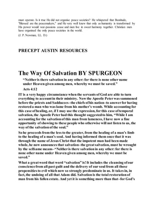 must operate. Is it true He did not organise peace societies? He whispered that Beatitude,
"Blessed are the peacemakers," and He very well knew that only as humanity is transformed by
His power would war-passions cease and men live in sweet harmony together. Christian men
have organised the only peace societies in the world.
(J. P. Newman, LL. D.)
PRECEPT AUSTIN RESOURCES
The Way Of Salvation BY SPURGEON
“Neitheris there salvation in any other: for there is none other name
under Heaven given among men, whereby we must be saved.”
Acts 4:12
IT is a very happy circumstance when the servants of God are able to turn
everything to accountin their ministry. Now the Apostle Peterwas summoned
before the priests and Sadducees–the chiefs ofhis nation–to answerfor having
restoreda man who was lame from his mother’s womb. While accounting for
this case ofhealing, or, if I may use the expression, for this case oftemporal
salvation, the Apostle Peter had this thought suggestedto him, “While I am
accounting for the salvationof this man from lameness, I have now a fine
opportunity of showing to these people who otherwise will not listen to us, the
way of the salvationof the soul.”
So he proceeds from the less to the greater, from the healing of a man’s limb
to the healing of a man’s soul. And having informed them once that it was
through the name of Jesus Christ that the impotent man had been made
whole, he now announces that salvation–the greatsalvation, must be wrought
by the selfsame means–“Neitheris there salvationin any other: for there is
none other name under Heaven given among men, whereby we must be
saved.”
What a greatword that word “salvation” is!It includes the cleansing ofour
consciencefrom all past guilt and the delivery of our soul from all those
propensities to evil which now so strongly predominate in us. It takes in, in
fact, the undoing of all that Adam did. Salvation is the total restorationof
man from his fallen estate. And yet it is something more than that–for God’s
 