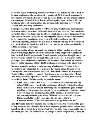 salvationfixes our standing more secure than it was before we fell. It finds us
broken in pieces by the sin of our first parent–defiled, stained, accursed. It
first heals our wounds, it removes our diseases, it takes awayour curse, it puts
our feetupon the rock Christ Jesus and having thus done, at last it lifts our
heads far above all principalities and powers, to be crownedforever with
Jesus Christ, the King of Heaven.
Some people, when they use the word “salvation,” understand nothing more
by it than deliverance from Hell and admittance into Heaven. Now that is not
salvation–thosetwo things are the effects of salvation. We are redeemed from
Hell because we are savedand we enter Heaven because we have been saved
beforehand. Our everlasting state is the effectof salvation in this life.
Salvation, it is true, includes all that because salvationis the mother of it and
carries it within its heart. But still it were wrong for us to imagine that that is
all the meaning of the word.
Salvationbegins with us as wandering sheep. It follows us through all our
mazy wanderings. It puts us on the shoulders of the Shepherd. It carries us
into the fold. It calls togetherthe friends and the neighbors. It rejoices overus.
It preserves us in that fold through life. And then at last it brings us to the
greenpastures of Heaven–beside the still waters of bliss–where we lie down
forever in the presence ofthe Chief Shepherd, never more to be disturbed.
Now our text tells us there is only one way of salvation. “Neither is there
salvationin any other: for there is none other name under Heaven given
among men, whereby we must be saved.” I shall take first of all a negative
Truth of God taught here, namely, that there is no salvationout of Christ.
And then, secondly, a positive Truth of God inferred, namely, that there is
salvationin Jesus Christwhereby we must be saved.
1. First, then, A NEGATIVE FACT. “Neitheris there salvation in any
other.” Did you ever notice the intolerance of God’s religion? In olden
times the heathen, who had different gods, respectedthe gods of their
neighbors. For instance the king of Egypt would confess thatthe gods of
Nineveh were true and realgods and the prince of Babylon would
acknowledge thatthe gods of the Philistines were true and real gods.
But Jehovah, the God of Israel, put this as one of His first
Commandments, “You shall have none other gods besides Me.”
And He would not allow them to pay the slightestpossible respectto the gods
of any other nation–“You shall hew them in pieces, you shall break down their
temples and cut down their groves.”All other nations were tolerant, the one to
the other, but the Jew could not be so. One part of his religion was, “Hear, O
 