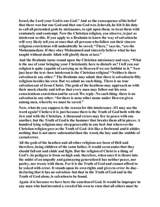 Israel, the Lord your God is one God.” And as the consequence ofhis belief
that there was but one God and that one God was Jehovah, he felt it his duty
to call all pretended gods by nicknames, to spit upon them, to treat them with
contumely and contempt. Now the Christian religion, you observe, is just as
intolerant as this. If you apply to a Brahmin to know the way of salvationhe
will very likely tell you at once that all persons who follow out their sincere
religious convictions will undoubtedly be saved. “There,” says he, “are the
Mohammedans. If they obey Mohammed and sincerelybelieve what he has
taught without doubt Allah will glorify them at last.”
And the Brahmin turns round upon the Christian missionaryand says, “What
is the use of your bringing your Christianity here to disturb us? I tell you our
religion is quite capable of carrying us to Heaven if we are faithful to it.” Now
just hear the text–how intolerant is the Christian religion! “Neitheris there
salvationin any other.” The Brahmin may admit that there is salvationin fifty
religions besides his own. But we admit no such thing. There is no true
salvationout of Jesus Christ. The gods of the heathens may approach us with
their mock charity and tell us that every man may follow out his own
conscientious convictionand be saved. We reply–No such thing–there is no
salvationin any other–“forthere is none other name under Heaven given
among men, whereby we must be saved.”
Now, what do you suppose is the reasonfor this intolerance–ifI may use the
word again? I believe it is just because there is the Truth of God both with the
Jew and with the Christian. A thousand errors may live in peace with one
another, but the Truth of God is the hammer that breaks them all in pieces. A
hundred lying religions may sleeppeaceablyin one bed–but whereverthe
Christian religion goes as the Truth of God–itis like a firebrand and it abides
nothing that is not more substantialthan the wood, the hay and the stubble of
carnalerror.
All the gods of the heathen and all other religions are born of Hell and
therefore, being children of the same father, it would seemamiss that they
should fall out and chide and fight. But the religionof Christ is a thing of
God’s–its pedigree is from on high and, therefore, when once it is thrust into
the midst of an ungodly and gainsaying generationit has neither peace, nor
parley, nor treaty with them. For it is the Truth of God and cannotafford to
be yoked with error. It stands upon its own rights and gives to error its due–
declaring that it has no salvation–but that in the Truth of God and in the
Truth of God alone, is salvationto be found.
Again–it is because we have here the sanctionof God. It would be improper in
any man who had invented a creedof his own to state that all others must he
 