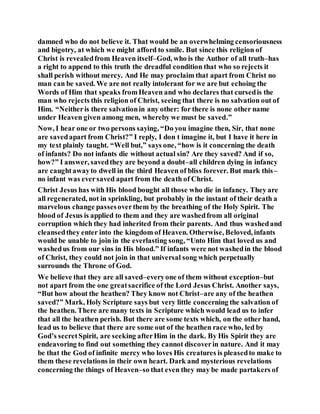 damned who do not believe it. That would be an overwhelming censoriousness
and bigotry, at which we might afford to smile. But since this religion of
Christ is revealedfrom Heaven itself–God, who is the Author of all truth–has
a right to append to this truth the dreadful condition that who so rejects it
shall perish without mercy. And He may proclaim that apart from Christ no
man can be saved. We are not really intolerant for we are but echoing the
Words of Him that speaks fromHeaven and who declares that cursedis the
man who rejects this religion of Christ, seeing that there is no salvation out of
Him. “Neitheris there salvationin any other: for there is none other name
under Heaven given among men, whereby we must be saved.”
Now, I hear one or two persons saying, “Do you imagine then, Sir, that none
are savedapart from Christ?” I reply, I don t imagine it, but I have it here in
my text plainly taught. “Well but,” says one, “how is it concerning the death
of infants? Do not infants die without actual sin? Are they saved? And if so,
how?” I answer, savedthey are beyond a doubt–all children dying in infancy
are caughtawayto dwell in the third Heaven of bliss forever. But mark this–
no infant was eversaved apart from the death of Christ.
Christ Jesus has with His blood bought all those who die in infancy. They are
all regenerated, not in sprinkling, but probably in the instant of their death a
marvelous change passesoverthem by the breathing of the Holy Spirit. The
blood of Jesus is applied to them and they are washedfrom all original
corruption which they had inherited from their parents. And thus washedand
cleansedthey enter into the kingdom of Heaven. Otherwise, Beloved, infants
would be unable to join in the everlasting song, “Unto Him that loved us and
washedus from our sins in His blood.” If infants were not washedin the blood
of Christ, they could not join in that universal song which perpetually
surrounds the Throne of God.
We believe that they are all saved–everyone of them without exception–but
not apart from the one greatsacrifice of the Lord Jesus Christ. Another says,
“But how about the heathen? They know not Christ–are any of the heathen
saved?” Mark, Holy Scripture says but very little concerning the salvation of
the heathen. There are many texts in Scripture which would lead us to infer
that all the heathen perish. But there are some texts which, on the other hand,
lead us to believe that there are some out of the heathen race who, led by
God’s secretSpirit, are seeking afterHim in the dark. By His Spirit they are
endeavoring to find out something they cannot discoverin nature. And it may
be that the God of infinite mercy who loves His creatures is pleasedto make to
them these revelations in their own heart. Dark and mysterious revelations
concerning the things of Heaven–so that even they may be made partakers of
 