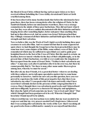 the blood of Jesus Christ, without having such an open vision as we have
receivedwithout beholding the Cross visibly elevatedand Christ set forth
crucified among them.
It has been observedin many heathen lands that before the missionaries have
gone there, there has been a strong desire after the religion of Christ. In the
Sandwich Islands, before our missionaries wentthere, there was a strange
commotion in the minds of those poor barbarians. They did not know what it
was, but they were all on a sudden discontentedwith their idolatries and had a
longing desire after something higher, better and purer than anything they
had up to then discovered. And no soonerwas Jesus Christpreached than
they willingly renounced all their idolatries and laid hold upon Him to be their
strength and their salvation.
Now we believe this was the Work of God’s Spirit secretlyinclining these poor
creatures to seek afterHim. And we cannot tell but that in some sequestered
spots where we had thought the Gospelnever has been preachedthere may be
some lone tract, some chapter of the Bible, some solitary verse of Holy Writ
remembered which may be sufficient to open blind eyes and to guide poor
benighted hearts to the foot of the Cross of Christ. But this much is certain–no
heathen, howevermoral–whetherin the days of their old philosophy, or in the
present time of their barbarism–everdid or ever could enter the kingdom of
Heaven apart from the name of Jesus Christ. “Neitheris their salvationin any
other.” A man may seek afterit and labor after it in his own way, but there he
cannot possibly find it, “for there is none other name under Heaven given
among men, whereby we must be saved.”
But after all, my dear Friends, it is a greatdeal better–whenwe are dealing
with these subjects–notto talk upon speculative matters but to come home
personally to ourselves. And let me now ask you this question, have you ever
proved by experience the truth of this great negative fact, that there is no
salvationin any other? I canspeak what I do know and testify what I have
seenwhen I solemnly declare in the presence ofthis congregationthat it is
even so. Once I thought there was salvationin goodworks and I laboredhard
and strove diligently to preserve a characterfor integrity and uprightness.
But when the Spirit of God came into my heart, “sin revived and I died.” That
which I thought had been goodproved to be evil. Wherein I thought I had
been holy I found myself to be unholy.
I discoveredthat my very best actions were sinful, that my tears needed to be
wept over and that my very prayers needed God’s forgiveness. I discovered
that I was seeking aftersalvationby the works ofthe Law–thatI was doing all
my goodworks from a selfish motive–namely to save myself and therefore
 