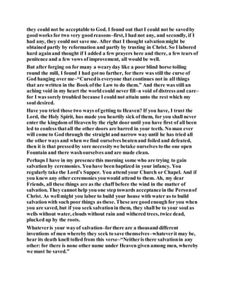they could not be acceptable to God. I found out that I could not be savedby
goodworks for two very goodreasons–first, I had not any, and secondly, if I
had any, they could not save me. After that I thought salvationmight be
obtained partly by reformation and partly by trusting in Christ. So I labored
hard againand thought if I added a few prayers here and there, a few tears of
penitence and a few vows of improvement, all would be well.
But after forging on for many a wearyday like a poor blind horse toiling
round the mill, I found I had gotno farther, for there was still the curse of
God hanging over me–“Cursedis everyone that continues not in all things
that are written in the Book ofthe Law to do them.” And there was still an
aching void in my heart the world could never fill–a void of distress and care–
for I was sorely troubled because I could not attain unto the rest which my
soul desired.
Have you tried those two ways of getting to Heaven? If you have, I trust the
Lord, the Holy Spirit, has made you heartily sick of them, for you shall never
enter the kingdom of Heaven by the right door until you have first of all been
led to confess thatall the other doors are barred in your teeth. No man ever
will come to God through the straight and narrow way until he has tried all
the other ways and when we find ourselves beatenand foiled and defeated,
then it is that pressedby sore necessitywe betake ourselves to the one open
Fountain and there washourselves and are made clean.
Perhaps I have in my presence this morning some who are trying to gain
salvationby ceremonies. Youhave been baptized in your infancy. You
regularly take the Lord’s Supper. You attend your Church or Chapel. And if
you knew any other ceremonies youwould attend to them. Ah, my dear
Friends, all these things are as the chaff before the wind in the matter of
salvation. They cannot help you one step towards acceptancein the Personof
Christ. As wellmight you labor to build your house with water as to build
salvationwith such poor things as these. These are goodenough for you when
you are saved, but if you seek salvationin them, they shall be to your soul as
wells without water, clouds without rain and withered trees, twice dead,
plucked up by the roots.
Whateveris your wayof salvation–forthere are a thousand different
inventions of men whereby they seek to save themselves–whateverit may be,
hear its death knell tolled from this verse–“Neitheris there salvationin any
other: for there is none other name under Heaven given among men, whereby
we must be saved.”
 