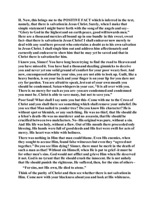 II. Now, this brings me to the POSITIVE FACT which is inferred in the text,
namely, that there is salvationin Jesus Christ. Surely, when I make that
simple statementI might burst forth with the song of the angels and say–
“Glory to God in the highestand on earth peace, goodwilltowards men.”
Here are a thousand mercies all bound up in one bundle in this sweet, sweet
fact–thatthere is salvationin Jesus Christ! I shall endeavornow merely to
deal with any soulhere present who entertains a doubt as to his own salvation
in Jesus Christ. I shall single him out and address him affectionatelyand
earnestlyand endeavorto show him that he may yet be saved and that in
Christ there is salvationfor him.
I know you, Sinner! You have long been trying to find the road to Heavenand
you have missedit. You have had a thousand dazzling gimmicks to deceive
you and never yet one solid ground of comfort for your poor wearyfoot. And
now, encompassedaboutby your sins, you are not able to look up. Guilt, like a
heavy burden, is on your back and your finger is on your lip for you dare not
cry for pardon. You are afraid to speak, lestout of your own mouth you
should be condemned. Satanwhispers in your ear, “It is all over with you.
There is no mercy for such as you are–youare condemned and condemned
you must be. Christ is able to save many, but not to save you.”
PoorSoul! What shall I say unto you but this–Come with me to the Cross of
Christ and you shall there see something which shall remove your unbelief. Do
you see that Man nailed to yonder tree? Do you know His character? He is
without spot or blemish, or any such thing. He was no thief, that He should die
a felon’s death–He was no murderer and no assassin, thatHe should be
crucified betweentwo malefactors. No–His originalwas pure, without a sin.
And His life was holy, without a flaw. Out of His mouth there proceededonly
blessing. His hands were full of gooddeeds and His feet were swift for acts of
mercy. His heart was white with holiness.
There was nothing in Him that man could blame. Even His enemies, when
they sought to accuse Him, found false witnesses but even they “agreednot
together.” Do you see Him dying? Sinner, there must be merit in the death of
such a man as that! Without sin Himself, when He is put to grief–it must be
for other men’s sins. Godwould not afflict and grieve Him when He deserved
it not. God is no tyrant that He should crush the innocent. He is not unholy
that He should punish the righteous. He suffered, then, for the sins of others–
“Forsins, not His own, He died to atone.”
Think of the purity of Christ and then see whether there is not salvationin
Him. Come now with your blackness aboutyou and look at His whiteness.
 