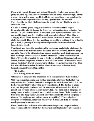 Come with your defilement and look at His purity. And as you look at that
purity like the lily, and you see the crimson of His blood overflowing it, let this
whisper be heard in your ear–He is able to save you, Sinner, inasmuch as He
was “tempted in all points like as we are,” yet He was “without sin.”
Therefore, the merit of His blood must be great. Oh, may Godhelp you to
believe on Him!
But this is not the grand thing which should recommend Him to you.
Remember, He who died upon the Cross was no less than the everlasting Son
of God! Do you see Him there? Come, turn your eye once more to Him. Do
you see His hands and feet trickling with streamlets of gore? ThatMan is
Almighty God! Those hands that are nailed to the tree are hands that could
shake the world. Those feetthat are there piercedhave in them, if He willed to
put it forth, a potencyof strength that might make the mountains melt
beneath their tread.
That head, now bowedin anguish and in weakness, has in it the wisdom of the
Godheadand with its nod it could make the universe tremble. He who hangs
upon the Cross is He without whom was not anything made that was made–by
Him all things consist–Maker, Creator, Preserver, Godof Providence and
God of Grace–He who died for you is God over all, blessedforever. And now,
Sinner, is there any power to save in such a Savior as this? If He were a mere
man, a Socinian’s Christ, or an Arian’s Christ, I would not bid you trust Him.
But since He is none other than God Himself incarnate in human flesh, I
beseechyou, castyourself upon Him–
“He is able,
He is willing, doubt no more.”
“He is able to save unto the uttermost, them that come unto God by Him.”
Will you remember again, as a further consolationfor your faith, that you
may believe that God the Fatherhas acceptedthe sacrifice ofChrist? It is the
Father’s angerthat you have the most cause to dread. The Fatheris angry
with you, for you have sinned and He has sworn with an oath that He will
punish you for your offenses. Now Jesus Christwas punished in the place of
every sinner who has repented, or ever shall repent. Jesus Christstoodas his
Substitute and Scapegoat. Godthe Father has acceptedChrist in the place of
sinners. Oh, ought not this to leadyou to acceptHim? If the Judge has
acceptedthe sacrifice, surelyyou may acceptit, too!And if He is satisfied–
surely you may be content also.
If the Creditor has written a full and free discharge–you, the poor debtor,
may rejoice and believe that that discharge is satisfactoryto you because it is
 