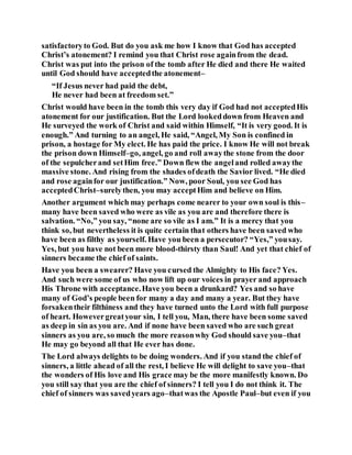 satisfactoryto God. But do you ask me how I know that God has accepted
Christ’s atonement? I remind you that Christ rose againfrom the dead.
Christ was put into the prison of the tomb after He died and there He waited
until God should have acceptedthe atonement–
“If Jesus never had paid the debt,
He never had been at freedom set.”
Christ would have been in the tomb this very day if God had not acceptedHis
atonement for our justification. But the Lord lookeddown from Heaven and
He surveyed the work of Christ and said within Himself, “It is very good. It is
enough.” And turning to an angel, He said, “Angel, My Son is confined in
prison, a hostage for My elect. He has paid the price. I know He will not break
the prison down Himself–go, angel, go and roll awaythe stone from the door
of the sepulcherand setHim free.” Down flew the angeland rolled awaythe
massive stone. And rising from the shades ofdeath the Savior lived. “He died
and rose againfor our justification.” Now, poor Soul, you see God has
acceptedChrist–surelythen, you may acceptHim and believe on Him.
Another argument which may perhaps come nearer to your own soul is this–
many have been saved who were as vile as you are and therefore there is
salvation. “No,” you say, “none are so vile as I am.” It is a mercy that you
think so, but nevertheless it is quite certain that others have been saved who
have been as filthy as yourself. Have you been a persecutor? “Yes,” yousay.
Yes, but you have not been more blood-thirsty than Saul! And yet that chief of
sinners became the chief of saints.
Have you been a swearer? Have you cursed the Almighty to His face? Yes.
And such were some of us who now lift up our voices in prayer and approach
His Throne with acceptance.Have you been a drunkard? Yes and so have
many of God’s people been for many a day and many a year. But they have
forsakentheir filthiness and they have turned unto the Lord with full purpose
of heart. Howevergreatyour sin, I tell you, Man, there have been some saved
as deep in sin as you are. And if none have been saved who are such great
sinners as you are, so much the more reasonwhy God should save you–that
He may go beyond all that He ever has done.
The Lord always delights to be doing wonders. And if you stand the chief of
sinners, a little ahead of all the rest, I believe He will delight to save you–that
the wonders of His love and His grace may be the more manifestly known. Do
you still say that you are the chief of sinners? I tell you I do not think it. The
chief of sinners was savedyears ago–thatwas the Apostle Paul–but even if you
 