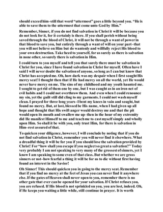 should exceedhim–still that word “uttermost” goes a little beyond you. “He is
able to save them to the uttermost that come unto God by Him.”
Remember, Sinner, if you do not find salvation in Christ it will be because you
do not look for it, for it certainly is there. If you shall perish without being
savedthrough the blood of Christ, it will not be through a want of powerin
that blood to save you, but entirely through a want of will on your part–that
you will not believe on Him but do wantonly and willfully reject His blood to
your own destruction. Take heed to yourself, for as surely as there is salvation
in none other, so surely there is salvationin Him.
I could turn to you myself and tell you that surely there must be salvationin
Christ for you, since I have found salvation in Christ for myself. Often have I
said I will never doubt the salvationof anyone, so long as I can but know that
Christ has acceptedme. Oh, how dark was my despair when I first soughtHis
mercy seat!I thought then that if He had mercy on all the world, yet He would
never have mercy on me. The sins of my childhood and my youth haunted me.
I sought to getrid of them one by one, but I was caught as in an iron net of
evil habits and I could not overthrow them. And even when I could renounce
my sin, yet the guilt still did cling to my garments. I could not washmyself
clean. I prayed for three long years–Ibent my knees in vain and sought, but
found no mercy. But, at last, blessedbe His name, when I had given up all
hope and thought that His swift anger would destroy me and that the pit
would open its mouth and swallow me up–then in the hour of my extremity
did He manifest Himself to me and teachme to castmyself simply and wholly
upon Him. So shall it be with you, only trust Him, for there is salvation in
Him–rest assuredof that.
To quicken your diligence, however, I will conclude by noting that if you do
not find salvation in Christ, remember you will never find it elsewhere. What
a dreadful thing it will be for you if you should lose the salvation provided by
Christ! For“how shall you escape if you neglectso greata salvation?” Today
very probably I am not speaking to very many of the grossestofsinners, yet I
know I am speaking to some even of that class. But whether we are gross
sinners or not–how fearful a thing it will be for us to die without first having
found an interest in the Savior!
Oh Sinner! This should quicken you in going to the mercy seat. Remember
that if you find no mercy at the feet of Jesus you can never find it anywhere
else. If the gates ofHeaven shall never open to you, remember there is no
other gate that ever canbe opened for your salvation. If Christ refuses you,
you are refused. If His blood is not sprinkled on you, you are lost, indeed. Oh,
if He keeps you waiting a little while, still continue in prayer. It is worth
 