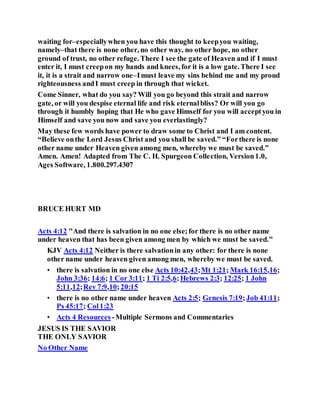 waiting for–especiallywhen you have this thought to keepyou waiting,
namely–that there is none other, no other way, no other hope, no other
ground of trust, no other refuge. There I see the gate of Heaven and if I must
enter it, I must creepon my hands and knees, for it is a low gate. There I see
it, it is a strait and narrow one–Imust leave my sins behind me and my proud
righteousness andI must creep in through that wicket.
Come Sinner, what do you say? Will you go beyond this strait and narrow
gate, or will you despise eternal life and risk eternalbliss? Or will you go
through it humbly hoping that He who gave Himself for you will acceptyou in
Himself and save you now and save you everlastingly?
May these few words have power to draw some to Christ and I am content.
“Believe onthe Lord Jesus Christ and you shall be saved.” “Forthere is none
other name under Heaven given among men, whereby we must be saved.”
Amen. Amen! Adapted from The C. H. Spurgeon Collection, Version1.0,
Ages Software, 1.800.297.4307
BRUCE HURT MD
Acts 4:12 "And there is salvation in no one else;for there is no other name
under heaven that has been given among men by which we must be saved."
KJV Acts 4:12 Neither is there salvationin any other: for there is none
other name under heaven given among men, whereby we must be saved.
• there is salvation in no one else Acts 10:42,43;Mt 1:21; Mark 16:15,16;
John 3:36; 14:6; 1 Cor 3:11; 1 Ti 2:5,6;Hebrews 2:3; 12:25; 1 John
5:11,12;Rev 7:9,10;20:15
• there is no other name under heaven Acts 2:5; Genesis 7:19;Job 41:11;
Ps 45:17; Col1:23
• Acts 4 Resources -Multiple Sermons and Commentaries
JESUS IS THE SAVIOR
THE ONLY SAVIOR
No Other Name
 