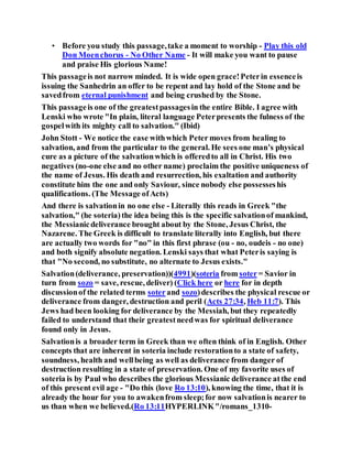 • Before you study this passage,take a moment to worship - Play this old
Don Moenchorus - No Other Name - It will make you want to pause
and praise His glorious Name!
This passageis not narrow minded. It is wide open grace!Peterin essenceis
issuing the Sanhedrin an offer to be repent and lay hold of the Stone and be
savedfrom eternal punishment and being crushed by the Stone.
This passageis one of the greatestpassagesin the entire Bible. I agree with
Lenski who wrote "In plain, literal language Peterpresents the fulness of the
gospelwith its mighty call to salvation." (Ibid)
John Stott - We notice the ease withwhich Peter moves from healing to
salvation, and from the particular to the general. He sees one man’s physical
cure as a picture of the salvationwhich is offeredto all in Christ. His two
negatives (no-one else and no other name) proclaim the positive uniqueness of
the name of Jesus. His death and resurrection, his exaltation and authority
constitute him the one and only Saviour, since nobody else possesseshis
qualifications. (The Message ofActs)
And there is salvationin no one else - Literally this reads in Greek "the
salvation," (he soteria)the idea being this is the specific salvationof mankind,
the Messianicdeliverance brought about by the Stone, Jesus Christ, the
Nazarene. The Greek is difficult to translate literally into English, but there
are actually two words for "no" in this first phrase (ou - no, oudeis - no one)
and both signify absolute negation. Lenski says that what Peteris saying is
that "No second, no substitute, no alternate to Jesus exists."
Salvation(deliverance, preservation))(4991)(soteria from soter= Savior in
turn from sozo = save, rescue, deliver) (Click here or here for in depth
discussionof the related terms soterand sozo)describes the physical rescue or
deliverance from danger, destruction and peril (Acts 27:34, Heb 11:7). This
Jews had been looking for deliverance by the Messiah, but they repeatedly
failed to understand that their greatestneedwas for spiritual deliverance
found only in Jesus.
Salvationis a broader term in Greek than we often think of in English. Other
concepts that are inherent in soteria include restorationto a state of safety,
soundness, health and wellbeing as well as deliverance from danger of
destruction resulting in a state of preservation. One of my favorite uses of
soteria is by Paul who describes the glorious Messianic deliverance atthe end
of this present evil age - "Do this (love Ro 13:10), knowing the time, that it is
already the hour for you to awakenfrom sleep;for now salvationis nearer to
us than when we believed.(Ro 13:11HYPERLINK"/romans_1310-
 