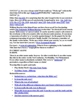 11#13:11"+).Are you a sleepysaint? Paul would say "Wake up!" redeem the
short time left in this age!(Eph 5:16HYPERLINK "/ephesians_515-
16#5:16"+).
Other than Jn 4:22, it is surprising that the only Gospelwriter to use soteria is
Luke. Here are all his uses of soteria in his Gospeland in Acts - Lk. 1:69; Lk.
1:71; Lk. 1:77; Lk. 19:9; Acts 4:12; Acts 7:25; Acts 13:26;Acts 13:47; Acts
16:17;Acts 27:34.
William Barclay(who himself may not have been saved! See fascinating
article The Enigmatic William Barclay)writes that "In classicalGreek soteria
means 'deliverance'or 'preservation'. It canbe used for a man's safe return to
his ownhome or his own country after an absence anda journey. It can mean
a 'guarantee of safety'or a 'security againstdanger'. In the papyri by far the
commonestmeaning of soteria is 'bodily health'. For instance, a member of
the family writes home, 'Write me a letter about your soteria,'or, as we would
say, 'Let me know how you are.' (New TestamentWords)
For (gar) - A term of explanation. What is Peterexplaining to the Sanhedrin?
This must have been a "tough pill for them to swallow!"
IN CHRIST ALONE
IS HOPE
There is no other name under heaven - In other words there is no other name
like this in the entire world. NotConfucius. NotBuddha. Not Mohammed.
Every other name is absolutely excluded. This verse is "intolerant" of
pretenders, regardless oftheir name or claim!
Worship Him in spirit and truth:
• Play Robin Mark's Be Unto Your Name.
• No Other Name - Hillsong
RelatedResources:
• Inclusivism vs. exclusivism - what does the Bible say?
• Is Jesus the only way?
• What is the way of salvation?
• With all of the different religions, how can I know which one is correct?
• Is Jesus really the only way to Heaven?
• What did Jesus meanwhen He said “I am the way and the truth and the
life” (John 14:6)?
• Just how narrow is the narrow gate?
 