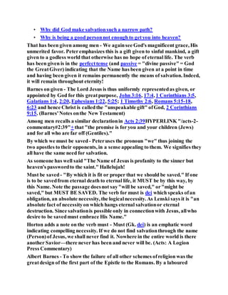 • Why did God make salvationsuch a narrow path?
• Why is being a good personnot enough to getyou into heaven?
That has been given among men - We againsee God's magnificent grace, His
unmerited favor. Peteremphasizes this is a gift given to sinful mankind, a gift
given to a godless world that otherwise has no hope of eternal life. The verb
has been given is in the perfecttense (and passive = "divine passive" = God
the GreatGiver) indicating that the Name has been given at a point in time
and having been given it remains permanently the means of salvation. Indeed,
it will remain throughout eternity!
Barnes on given - The Lord Jesus is thus uniformly representedas given, or
appointed by God for this greatpurpose, John 3:16, 17:4, 1 Corinthians 3:5,
Galatians 1:4, 2:20, Ephesians 1:22, 5:25; 1 Timothy 2:6, Romans 5:15-18,
6:23 and hence Christ is called the "unspeakable gift" ofGod, 2 Corinthians
9:15. (Barnes'Notes onthe New Testament)
Among men recalls a similar declarationin Acts 2:39HYPERLINK "/acts-2-
commentary#2:39"+ that "the promise is for you and your children (Jews)
and for all who are far off (Gentiles)."
By which we must be saved- Peteruses the pronoun "we" thus joining the
two apostles to their opponents, in a sense appealing to them. We signifies they
all have the same need for salvation.
As someone has well said "The Name of Jesus is profanity to the sinner but
heaven's passwordto the saint." Hallelujah!
Must be saved- "By which it is fit or proper that we should be saved." If one
is to be savedfrom eternal death to eternal life, it MUST be by this way, by
this Name. Note the passage doesnot say"will be saved," or"might be
saved," but MUST BE SAVED. The verb for must is dei which speaks ofan
obligation, an absolute necessity, the logicalnecessity. As Lenski says it is "an
absolute fact of necessityon which hangs eternal salvationor eternal
destruction. Since salvationis possible only in connectionwith Jesus, allwho
desire to be savedmust embrace His Name."
Horton adds a note on the verb must - Must (Gk. dei) is an emphatic word
indicating compelling necessity. If we do not find salvationthrough the name
(Person)of Jesus, we shall never find it. Nowhere in the entire world is there
another Savior—there never has been and never will be. (Acts: A Logion
Press Commentary)
Albert Barnes - To show the failure of all other schemes ofreligion was the
greatdesign of the first part of the Epistle to the Romans. By a laboured
 
