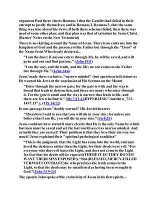 argument Paul there shows Romans 1 that the Gentiles had failed in their
attempt to justify themselves;and in Romans 2, Romans 3, that the same
thing was true also of the Jews. If both these schemes failed, then there was
need of some other plan; and that plan was that of salvationby Jesus Christ.
(Barnes'Notes on the New Testament)
There is no skirting around the Name of Jesus. There is no entrance into the
Kingdom of God and the presence ofthe Fatherbut through the "Door" of
the Name Jesus Who clearly declared...
"I am the door; if anyone enters through Me, he will be saved, and will
go in and out and find pasture." (John 10:9)
"I am the way, and the truth, and the life; no one comes to the Father
but through Me." (John 14:6)
Jesus'made these exclusive, "narrow minded" (but open hearted) claims as
He warned his Jews atthe conclusionof His Sermon on the Mount
"Enter through the narrow gate;for the gate is wide and the wayis
broad that leads to destruction, and there are many who enter through
it. Forthe gate is small and the wayis narrow that leads to life, and
there are few who find it." (Mt 7:13-14HYPERLINK"/matthew_713-
14#7:13"+, cfPr 14:12)
In one passageJesus"doubly warned" His Jewishhearers
"Therefore I said to you that you will die in your sins; for unless you
believe that I am He, you will die in your sins.” (Jn 8:24)
Jesus couldnot have statedit more clearlythat He is the only Name by which
lost men must be savedand yet the lost world sees it as narrow minded. And
actually they are correct!Their problem is that they love their sin way too
much! Jesus explainedtheir "spiritual pathologicalcondition"
“This is the judgment, that the Light has come into the world, and men
loved the darkness rather than the Light, for their deeds were evil. “For
everyone who does evil hates the Light, and does not come to the Light
for fearthat his deeds will be exposed(THERE IT IS! THEY DO NOT
WANT THEIR SINS EXPOSED!). “But (BLESSED, MERCY-FILLED
TERM OF CONTRAST!)he who practices the truth comes to the
Light, so that his deeds may be manifested as having been wrought in
God.”(John3:19-21)
The apostle John spoke ofthe exclusivity of Jesus in his first epistle...
 