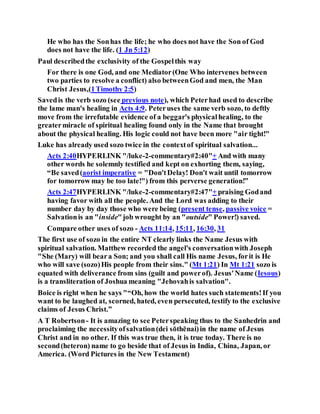 He who has the Sonhas the life; he who does not have the Son of God
does not have the life. (1 Jn 5:12)
Paul describedthe exclusivity of the Gospelthis way
For there is one God, and one Mediator(One Who intervenes between
two parties to resolve a conflict) also betweenGod and men, the Man
Christ Jesus,(1Timothy 2:5)
Savedis the verb sozo (see previous note), which Peterhad used to describe
the lame man's healing in Acts 4:9. Peteruses the same verb sozo, to deftly
move from the irrefutable evidence of a beggar's physicalhealing, to the
greatermiracle of spiritual healing found only in the Name that brought
about the physical healing. His logic could not have been more "air tight!"
Luke has already used sozo twice in the contextof spiritual salvation...
Acts 2:40HYPERLINK "/luke-2-commentary#2:40"+ And with many
other words he solemnly testified and kept on exhorting them, saying,
“Be saved(aorist imperative = "Don'tDelay! Don't wait until tomorrow
for tomorrow may be too late!") from this perverse generation!”
Acts 2:47HYPERLINK "/luke-2-commentary#2:47"+ praising Godand
having favor with all the people. And the Lord was adding to their
number day by day those who were being (present tense, passive voice =
Salvationis an "inside"job wrought by an "outside" Power!) saved.
Compare other uses of sozo - Acts 11:14, 15:11, 16:30, 31
The first use of sozo in the entire NT clearly links the Name Jesus with
spiritual salvation. Matthew recorded the angel's conversationwith Joseph
"She (Mary) will beara Son; and you shall call His name Jesus, forit is He
who will save (sozo)His people from their sins." (Mt 1:21) In Mt 1:21 sozo is
equated with deliverance from sins (guilt and powerof). Jesus'Name (Iesous)
is a transliteration of Joshua meaning "Jehovahis salvation".
Boice is right when he says "“Oh, how the world hates such statements!If you
want to be laughed at, scorned, hated, even persecuted, testify to the exclusive
claims of Jesus Christ.”
A T Robertson- It is amazing to see Peterspeaking thus to the Sanhedrin and
proclaiming the necessityofsalvation(dei sōthēnai)in the name of Jesus
Christ and in no other. If this was true then, it is true today. There is no
second(heteron) name to go beside that of Jesus in India, China, Japan, or
America. (Word Pictures in the New Testament)
 