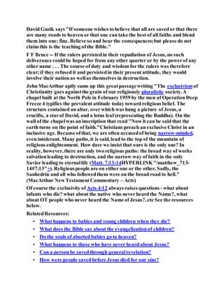 David Guzik says "If someone wishes to believe that all are savedor that there
are many roads to heaven or that one can take the best of all faiths and blend
them into one; fine. Believe so and bear the consequences;but please do not
claim this is the teaching of the Bible."
F F Bruce -- If the rulers persistedin their repudiation of Jesus, no such
deliverance could be hoped for from any other quarter or by the powerof any
other name . . . The course of duty and wisdom for the rulers was therefore
clear;if they refused it and persistedin their present attitude, they would
involve their nation as wellas themselves in destruction.
John MacArthur aptly sums up this greatpassagewriting "The exclusivism of
Christianity goes againstthe grain of our religiously pluralistic society. A
chapel built at the North Pole in February 1959 by the men of Operation Deep
Freeze 4 typifies the prevalent attitude today toward religious belief. The
structure contained an altar, over which was hung a picture of Jesus, a
crucifix, a starof David, and a lotus leaf (representing the Buddha). On the
wall of the chapelwas an inscription that read "Now it can be said that the
earth turns on the point of faith."Christians preach an exclusive Christ in an
inclusive age. Becauseofthat, we are often accusedof being narrow-minded,
even intolerant. Many paths, it is said, lead to the top of the mountain of
religious enlightenment. How dare we insist that ours is the only one? In
reality, however, there are only two religious paths: the broad way of works
salvationleading to destruction, and the narrow way of faith in the only
Savior leading to eternallife (Matt. 7:13-14HYPERLINK"/matthew_713-
14#7:13"+). Religiouspeople are on either one or the other. Sadly, the
Sanhedrin and all who followedthem were on the broad road to hell."
(MacArthur New TestamentCommentary – Acts)
Of course the exclusivity of Acts 4:12 always raises questions - what about
infants who die? what about the native who never heard the Name?, what
about OT people who never heard the Name of Jesus?, etc See the resources
below.
RelatedResources:
• What happens to babies and young children when they die?
• What does the Bible say about the evangelizationof children?
• Do the souls of aborted babies go to heaven?
• What happens to those who have never heard about Jesus?
• Can a person be savedthrough generalrevelation?
• How were people savedbefore Jesus died for our sins?
 