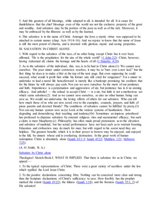 5. And this greatest of all blessings, while adapted to all, is intended for all. It is cause for
thankfulness that the chief blessings even of this world are not the exclusive property of the great
and wealthy. And salvation may be the portion of the poor as well as of the rich. Moreover, it
may be embraced by the illiterate as well as by the learned.
6. This salvation is in the name of Christ. Amongst the Jews a mystic virtue was supposed to be
attached to certain names (chap. Acts 19:14-16). And we rejoice to know that the name of Jesus
is still the most potent of charms, and is invested with glorious mystic and saving properties.
III. SALVATION IN CHRIST ALONE.
1. With regard to the salvation of the race, of no other being except Christ has it ever been
affirmed, "He is the propitiation for the sins of the whole world" (1 John 2:2). Christ, however,
having redeemed all, claims the homage and the hearts of all (1 Timothy 4:10).
2. As to the salvation of the individual, this, too, is to be had in Christ alone.(1) We cannot save
ourselves. The poor sinner under conviction resolves, it may be, to "turn over a new leaf," but the
first thing he does is to make a blot at the top of the next page. But even supposing he could
succeed, what would it profit him while his former sins still cried for vengeance? For a sinner to
undertake to lead a moral life henceforward is merely like a bankrupt promising his creditors that
for the future he will always pay cash. Nor can we save ourselves by the merit of our penitence
and faith. Impenitence is a perpetuation and aggravation of sin; but penitence has in it no atoning
efficacy. And unbelief — the refusal to accept Christ — is a sin; but faith is not a meritorious act
which earns salvation.(2) And as we cannot save ourselves, so also no other human being can
save us. We would not undervalue the loving efforts of others for our salvation. Who can tell
how much those of us who are now saved owe to the examples, counsels, prayers, and faith of
pious parents and devoted friends? The conditions of salvation cannot be fulfilled by proxy.(3)
Nor can any human system save us.(a) Look at the various systems of heathenism. How
degrading and demoralising their teaching and tendency!(b) Sometimes an impious priesthood
has professed to dispense salvation by external religious rites and sacramental efficacy; but such
a claim is mere blasphemy.(c) Philosophy has often made proud pretensions as to the elevation
and salvation of mankind, but her actual performances have not been such as to warrant boasting.
Education and civilisation may do much for man; but with regard to his sorest need they are
helpless. The greatest benefits which it is in their power to bestow may be enjoyed, and enjoyed
to the full, by sinners whose end is everlasting destruction. In the great work of human
redemption Christ is absolutely alone (Isaiah 63:1-3; Isaiah 45:22; Matthew 1:21; Hebrews
7:25).
(A. O. Smith, B. A.)
Salvation by Christ alone
Theological Sketch-Book.I. WHAT IS IMPLIED. That there is salvation for us in Christ, we
appeal —
1. To the typical representations of Christ. There were a great variety of sacrifices under the law
which typified the Lord Jesus Christ.
2. To the positive declarations concerning Him. Nothing can be conceived more clear and strong
than the Scripture declarations of Christ's sufficiency to save. How forcibly has the prophet
marked the extent (Isaiah 45:22), the fulness (Isaiah 1:18), and the freeness (Isaiah 55:1, 2) of
His salvation!
 