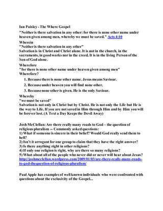 Ian Paisley- The Where Gospel
"Neitheris there salvation in any other: for there is none other name under
heaven given among men, whereby we must be saved." Acts 4:10
Wherein
"Neitheris there salvation in any other"
Salvationis in Christ and Christ alone. It is not in the church, in the
sacraments, in goodworks nor in the creed. It is in the living Personof the
Son of God alone.
Wherefore
"for there is none other name under heaven given among men"
Wherefore?
1. Becausethere is none other name. Jesus means Saviour.
2. Becauseunder heaven you will find none other.
3. Becausenone other is given. He is the only Saviour.
Whereby
"we must be saved"
Salvationis not only in Christ but by Christ. He is not only the Life but He is
the wayto Life. If you are not savedin Him through Him and by Him you will
be forever lost. (A Text a Day Keeps the Devil Away)
JoshMcClellan:Are there really many roads to God – the question of
religious pluralism -- Commonly askedquestions:
1) What if someone is sincere in their belief? Would God really send them to
hell?
2) Isn’t it arrogant for one group to claim that they have the right answer?
3) Is there anything right in other religions?
4) If only one religion is right, why are there so many religions?
5) What about all of the people who never did or never will hear about Jesus?
http://joshmcclellan.wordpress.com/2009/01/03/are-there-really-many-roads-
to-god-thequestion-of-religious-pluralism/
Paul Apple has examples of wellknown individuals who were confronted with
questions about the exclusivity of the Gospel...
 
