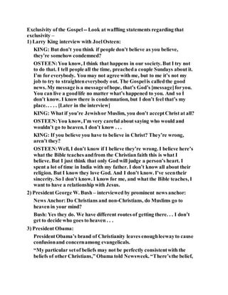 Exclusivity of the Gospel -- Look at waffling statements regarding that
exclusivity –
1) Larry King interview with JoelOsteen:
KING: But don’t you think if people don’t believe as you believe,
they’re somehow condemned?
OSTEEN:You know, I think that happens in our society. But I try not
to do that. I tell people all the time, preacheda couple Sundays about it.
I’m for everybody. You may not agree with me, but to me it’s not my
job to try to straighteneverybody out. The Gospelis calledthe good
news. My message is a messageofhope, that’s God’s [message]foryou.
You can live a goodlife no matter what’s happened to you. And so I
don’t know. I know there is condemnation, but I don’t feel that’s my
place. . . . . [Later in the interview]
KING: What if you’re Jewishor Muslim, you don’t acceptChrist at all?
OSTEEN:You know, I’m very careful about saying who would and
wouldn’t go to heaven. I don’t know . . .
KING: If you believe you have to believe in Christ? They’re wrong,
aren’t they?
OSTEEN:Well, I don’t know if I believe they’re wrong. I believe here’s
what the Bible teaches andfrom the Christian faith this is what I
believe. But I just think that only God will judge a person’s heart. I
spent a lot of time in India with my father. I don’t know all about their
religion. But I know they love God. And I don’t know. I’ve seentheir
sincerity. So I don’t know. I know for me, and what the Bible teaches, I
want to have a relationship with Jesus.
2) President George W. Bush – interviewed by prominent news anchor:
News Anchor: Do Christians and non-Christians, do Muslims go to
heaven in your mind?
Bush: Yes they do. We have different routes of getting there. . . I don’t
get to decide who goes to heaven . . .
3) President Obama:
PresidentObama’s brand of Christianity leaves enoughleewayto cause
confusionand concernamong evangelicals.
“My particular setof beliefs may not be perfectly consistentwith the
beliefs of other Christians,” Obama told Newsweek. “There’sthe belief,
 