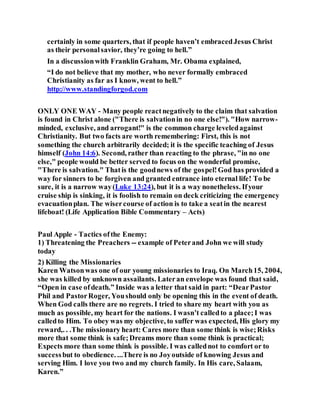 certainly in some quarters, that if people haven’t embracedJesus Christ
as their personalsavior, they’re going to hell.”
In a discussionwith Franklin Graham, Mr. Obama explained,
“I do not believe that my mother, who never formally embraced
Christianity as far as I know, went to hell.”
http://www.standingforgod.com
ONLY ONE WAY - Many people reactnegatively to the claim that salvation
is found in Christ alone ("There is salvationin no one else!"). "How narrow-
minded, exclusive, and arrogant!" is the common charge leveledagainst
Christianity. But two facts are worth remembering: First, this is not
something the church arbitrarily decided; it is the specific teaching of Jesus
himself (John 14:6). Second, rather than reacting to the phrase, "in no one
else," people would be better served to focus on the wonderful promise,
"There is salvation." Thatis the goodnews of the gospel!God has provided a
way for sinners to be forgiven and granted entrance into eternal life! To be
sure, it is a narrow way(Luke 13:24), but it is a way nonetheless. Ifyour
cruise ship is sinking, it is foolish to remain on deck criticizing the emergency
evacuationplan. The wisercourse of action is to take a seatin the nearest
lifeboat! (Life Application Bible Commentary – Acts)
Paul Apple - Tactics ofthe Enemy:
1) Threatening the Preachers -- example of Peterand John we will study
today
2) Killing the Missionaries
Karen Watsonwas one of our young missionaries to Iraq. On March15, 2004,
she was killed by unknown assailants. Lateran envelope was found that said,
“Open in case ofdeath.” Inside was a letter that said in part: “DearPastor
Phil and PastorRoger, Youshould only be opening this in the event of death.
When God calls there are no regrets. I tried to share my heart with you as
much as possible, my heart for the nations. I wasn’t calledto a place;I was
calledto Him. To obey was my objective, to suffer was expected, His glory my
reward,. . .The missionary heart: Cares more than some think is wise;Risks
more that some think is safe;Dreams more than some think is practical;
Expects more than some think is possible. I was callednot to comfort or to
successbut to obedience. ...There is no Joyoutside of knowing Jesus and
serving Him. I love you two and my church family. In His care, Salaam,
Karen.”
 