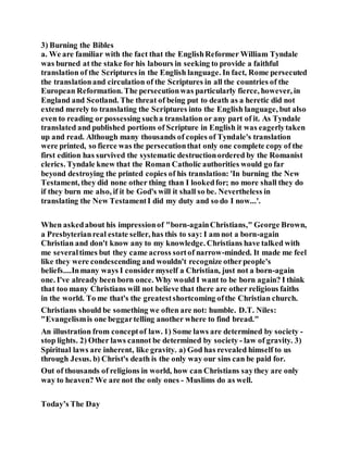 3) Burning the Bibles
a. We are familiar with the fact that the EnglishReformer William Tyndale
was burned at the stake for his labours in seeking to provide a faithful
translation of the Scriptures in the English language. In fact, Rome persecuted
the translationand circulation of the Scriptures in all the countries of the
European Reformation. The persecutionwas particularly fierce, however, in
England and Scotland. The threat of being put to death as a heretic did not
extend merely to translating the Scriptures into the English language, but also
even to reading or possessing sucha translation or any part of it. As Tyndale
translated and published portions of Scripture in English it was eagerlytaken
up and read. Although many thousands of copies of Tyndale's translation
were printed, so fierce was the persecutionthat only one complete copy of the
first edition has survived the systematic destructionordered by the Romanist
clerics. Tyndale knew that the Roman Catholic authorities would go far
beyond destroying the printed copies of his translation: 'In burning the New
Testament, they did none other thing than I lookedfor; no more shall they do
if they burn me also, if it be God's will it shall so be. Nevertheless in
translating the New TestamentI did my duty and so do I now...'.
When askedabout his impressionof "born-againChristians," George Brown,
a Presbyterianreal estate seller, has this to say: I am not a born-again
Christian and don't know any to my knowledge. Christians have talked with
me severaltimes but they came across sortof narrow-minded. It made me feel
like they were condescending and wouldn't recognize otherpeople's
beliefs....Inmany ways I considermyself a Christian, just not a born-again
one. I've already been born once. Why would I want to be born again? I think
that too many Christians will not believe that there are other religious faiths
in the world. To me that's the greatestshortcoming ofthe Christian church.
Christians should be something we often are not: humble. D.T. Niles:
"Evangelismis one beggartelling another where to find bread."
An illustration from conceptof law. 1) Some laws are determined by society -
stop lights. 2) Other laws cannot be determined by society - law of gravity. 3)
Spiritual laws are inherent, like gravity. a) God has revealed himself to us
through Jesus. b) Christ's death is the only way our sins can be paid for.
Out of thousands of religions in world, how can Christians saythey are only
way to heaven? We are not the only ones - Muslims do as well.
Today’s The Day
 