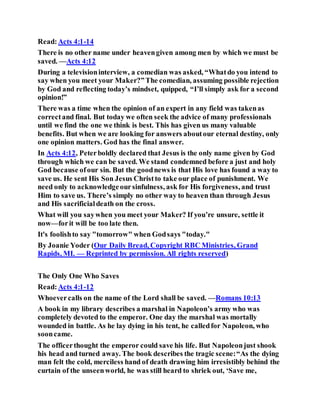 Read:Acts 4:1-14
There is no other name under heavengiven among men by which we must be
saved. —Acts 4:12
During a televisioninterview, a comedian was asked, “Whatdo you intend to
say when you meet your Maker?”The comedian, assuming possible rejection
by God and reflecting today’s mindset, quipped, “I’ll simply ask for a second
opinion!”
There was a time when the opinion of an expert in any field was takenas
correctand final. But today we often seek the advice of many professionals
until we find the one we think is best. This has given us many valuable
benefits. But when we are looking for answers aboutour eternal destiny, only
one opinion matters. God has the final answer.
In Acts 4:12, Peterboldly declared that Jesus is the only name given by God
through which we can be saved. We stand condemned before a just and holy
God because ofour sin. But the goodnews is that His love has found a way to
save us. He sent His Son Jesus Christto take our place of punishment. We
need only to acknowledgeoursinfulness, ask for His forgiveness, and trust
Him to save us. There’s simply no other way to heaven than through Jesus
and His sacrificialdeath on the cross.
What will you saywhen you meet your Maker? If you’re unsure, settle it
now—forit will be too late then.
It's foolishto say "tomorrow" when Godsays "today."
By Joanie Yoder (Our Daily Bread, Copyright RBC Ministries, Grand
Rapids, MI. — Reprinted by permission. All rights reserved)
The Only One Who Saves
Read:Acts 4:1-12
Whoevercalls on the name of the Lord shall be saved. —Romans 10:13
A book in my library describes a marshal in Napoleon’s army who was
completely devoted to the emperor. One day the marshal was mortally
wounded in battle. As he lay dying in his tent, he calledfor Napoleon, who
sooncame.
The officerthought the emperor could save his life. But Napoleonjust shook
his head and turned away. The book describes the tragic scene:“As the dying
man felt the cold, merciless hand of death drawing him irresistibly behind the
curtain of the unseenworld, he was still heard to shriek out, ‘Save me,
 
