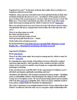 Napoleon!Save me!'” In the hour of death, that soldier discoveredthat even
Napoleoncould not rescue him.
Similarly, when a person seeksdeliverance from spiritual death, he finds that
no human being has the powerto save—no minister of the gospel, no priest,
not even those who are greatprayer warriors. Only Jesus cansave a soul. The
Bible says, “Noris there salvationin any other, for there is no other name
under heaven given among men by which we must be saved” (Acts 4:12).
Have you askedJesus to save you? If not, do it now! He always answers those
who plead for His mercy and put their trust in Him. He is the only One who
saves.
There is no other name on earth
By whom salvation's given
Save Jesus Christ the Lamb of God,
God's precious gift from heaven. —Stairs
Christ believed is salvationreceived.
By Richard DeHaan (Our Daily Bread, Copyright RBC Ministries, Grand
Rapids, MI. — Reprinted by permission. All rights reserved)
SupermarketReligion
Read:Acts 4:5-12
There is no other name under heavengiven among men by which we must be
saved. —Acts 4:12
It’s amazing how many brands of breakfastcerealare offeredby a typical
American supermarket. And regardless ofthe countless ads that extol the
virtues of one cerealoveranother, most brands are comparably nutritious
and hunger-satisfying.
Is the salvationof our souls like that? In the supermarketof religions, aren’t
all beliefs and dogmas spiritually nourishing and true?
Absolutely not! But that’s the common conclusionof many people—including
some so-calledBible scholars. One theologianwho clings to such a radically
wrong view of Scripture wrote, “If ‘saved’means being united and reconciled
with God, then Acts 4:12 is palpably false. There are many authentic roads to
God, and no religion holds the franchise for illumination.”
The writer’s insistence is an outright denial of God’s Word, which tells us that
Christ’s sacrifice for sin is the only waywe can gain a right relationship with
 