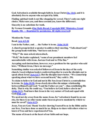 God. Salvationis available through faith in Jesus Christ(Jn. 14:6), and it is
absolutely free to anyone who accepts it by faith.
Finding spiritual truth is not like shopping for cereal. There’s onlyone right
choice. Make sure you, and those around you, know the difference.
Sincerity is no substitute for truth.
By Vernon Grounds (Our Daily Bread, Copyright RBC Ministries, Grand
Rapids, MI. — Reprinted by permission. All rights reserved)
Mention the Name
Read:Acts 4:5-20
I am in the Father, and . . . the Father is in me. John 14:10
A church group invited a speakerto address their meeting. “Talk aboutGod,”
the group leadertold him, “but leave out Jesus.”
“Why?” the man asked, takenaback.
“Well,” the leaderexplained, “some of our prominent members feel
uncomfortable with Jesus. Justuse God and we’ll be fine.”
Accepting such instructions, however, was a problem for the speakerwho said
later, “Without Jesus, I have no message.”
Something similar was askedof followers ofJesus in the days of the early
church. Local religious leaders conferredtogetherto warn the disciples not to
speak about Jesus (Acts 4:17). But the disciples knew better. “We cannothelp
speaking about what we have seenand heard,” they said (v. 20).
To claim to believe in God and not in His Son Jesus Christ is a contradiction
in terms. In John 10:30, Jesus clearlydescribes the unique relationship
betweenHimself and God: “I and the Father are one”—thus establishing His
deity. That is why He could say, “You believe in God; believe also in me”
(John 14:1). Paul knew that Jesus is the very nature of God and equal with
God (Phil. 2:6).
We need not shy awayfrom the name Jesus, for“salvationis found in no one
else, for there is no other name under heaven given to mankind by which we
must be saved” (Acts 4:12).
Jesus, You are God. Thank You for showing Yourself to us in the Bible and in
our lives. You have done so much for us. Help us to share with others what we
know of You and have experiencedof You.
The name of Jesus is at the heart of our faith and our hope.
 